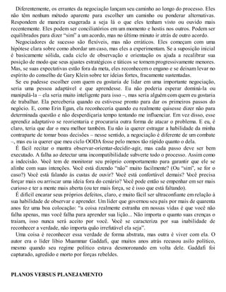Diferentemente, os errantes da negociação lançam seu caminho ao longo do processo. Eles
não têm nenhum método aparente para escolher um caminho ou ponderar alternativas.
Respondem de maneira exagerada a seja lá o que eles tenham visto ou ouvido mais
recentemente. Eles podem ser conciliatórios em um momento e hostis nos outros. Podem ser
equilibrados para dizer “sim” a um acordo, mas no último minuto ir atrás de outro acordo.
Negociadores de sucesso são flexíveis, mas não erráticos. Eles começam com uma
hipótese clara sobre como abordar um caso, mas eles a experimentam. Se a suposição inicial
é basicamente sólida, cada ciclo de observação e orientação os ajuda a recalibrar sua
posição de modo que seus ajustes estratégicos e táticos se tornem progressivamente menores.
Mas, se suas expectativas estão fora da meta, eles reconhecem o engano e se deixam levar no
espírito do conselho de Gary Klein sobre ter ideias fortes, fracamente sustentadas.
Se eu pudesse escolher com quem eu gostaria de lidar em uma importante negociação,
seria uma pessoa adaptável e que aprendesse. Eu não poderia esperar dominá-la ou
manipulá-la – ela seria muito inteligente para isso –, mas seria alguém com quem eu gostaria
de trabalhar. Ela perceberia quando eu estivesse pronto para dar os primeiros passos do
negócio. E, como Erin Egan, ela reconheceria quando eu realmente quisesse dizer não para
determinada questão e não desperdiçaria tempo tentando me influenciar. Em vez disso, esse
aprendiz adaptativo se reorientaria e procuraria outra forma de atacar o problema. E eu, é
claro, teria que dar o meu melhor também. Eu não ia querer estragar a habilidade da minha
contraparte de tomar boas decisões – nesse sentido, a negociação é diferente de um combate
–, mas eu ia querer que meu ciclo OODA fosse pelo menos tão rápido quanto o dela.
É fácil recitar o mantra observar-orientar-decidir-agir, mas cada passo deve ser bem
executado. A falha ao detectar uma incompatibilidade subverte todo o processo. Assim como
a indecisão. V
ocê tem de monitorar seu próprio comportamento para garantir que ele se
alinhe com suas intenções. V
ocê está dizendo “não” muito facilmente? (Ou “sim”, se for o
caso?) V
ocê está falando às custas de ouvir? V
ocê está confortável demais? V
ocê precisa
forçar mais ou arriscar uma ideia fora do cenário? V
ocê pode então se empenhar em ser mais
curioso e ter a mente mais aberta (ou ter mais força, se é isso que está faltando).
É difícil encarar seus próprios defeitos, claro, e muito fácil ser ultraconfiante em relação à
sua habilidade de observar e aprender. Um líder que governou seu país por mais de quarenta
anos fez uma boa colocação: “a coisa realmente estranha em nossas vidas é que você não
falha apenas, mas você falha para aprender sua lição... Não importa o quanto suas crenças o
traiam, isso nunca será aceito por você. V
ocê se caracteriza por sua inabilidade de
reconhecer a verdade, não importa quão irrefutável ela seja”.
Uma coisa é reconhecer essa verdade de forma abstrata, mas outra é viver com ela. O
autor era o líder líbio Muammar Gaddafi, que muitos anos atrás recusou asilo político,
mesmo quando seu regime político estava desmoronando em volta dele. Gaddafi foi
capturado, agredido e morto por forças rebeldes.
PLANOS VERSUS PLANEJAMENTO
 