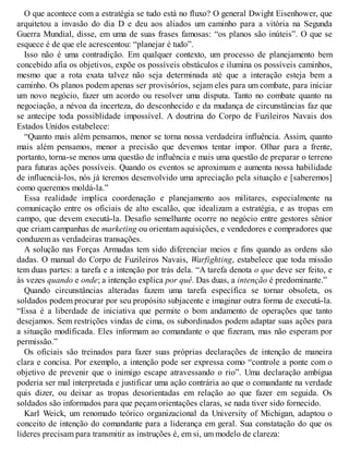 O que acontece com a estratégia se tudo está no fluxo? O general Dwight Eisenhower, que
arquitetou a invasão do dia D e deu aos aliados um caminho para a vitória na Segunda
Guerra Mundial, disse, em uma de suas frases famosas: “os planos são inúteis”. O que se
esquece é de que ele acrescentou: “planejar é tudo”.
Isso não é uma contradição. Em qualquer contexto, um processo de planejamento bem
concebido afia os objetivos, expõe os possíveis obstáculos e ilumina os possíveis caminhos,
mesmo que a rota exata talvez não seja determinada até que a interação esteja bem a
caminho. Os planos podem apenas ser provisórios, sejam eles para um combate, para iniciar
um novo negócio, fazer um acordo ou resolver uma disputa. Tanto no combate quanto na
negociação, a névoa da incerteza, do desconhecido e da mudança de circunstâncias faz que
se antecipe toda possiblidade impossível. A doutrina do Corpo de Fuzileiros Navais dos
Estados Unidos estabelece:
“Quanto mais além pensamos, menor se torna nossa verdadeira influência. Assim, quanto
mais além pensamos, menor a precisão que devemos tentar impor. Olhar para a frente,
portanto, torna-se menos uma questão de influência e mais uma questão de preparar o terreno
para futuras ações possíveis. Quando os eventos se aproximam e aumenta nossa habilidade
de influenciá-los, nós já teremos desenvolvido uma apreciação pela situação e [saberemos]
como queremos moldá-la.”
Essa realidade implica coordenação e planejamento aos militares, especialmente na
comunicação entre os oficiais de alto escalão, que idealizam a estratégia, e as tropas em
campo, que devem executá-la. Desafio semelhante ocorre no negócio entre gestores sênior
que criam campanhas de marketing ou orientam aquisições, e vendedores e compradores que
conduzem as verdadeiras transações.
A solução nas Forças Armadas tem sido diferenciar meios e fins quando as ordens são
dadas. O manual do Corpo de Fuzileiros Navais, Warfighting, estabelece que toda missão
tem duas partes: a tarefa e a intenção por trás dela. “A tarefa denota o que deve ser feito, e
às vezes quando e onde; a intenção explica por quê. Das duas, a intenção é predominante.”
Quando circunstâncias alteradas fazem uma tarefa específica se tornar obsoleta, os
soldados podem procurar por seu propósito subjacente e imaginar outra forma de executá-la.
“Essa é a liberdade de iniciativa que permite o bom andamento de operações que tanto
desejamos. Sem restrições vindas de cima, os subordinados podem adaptar suas ações para
a situação modificada. Eles informam ao comandante o que fizeram, mas não esperam por
permissão.”
Os oficiais são treinados para fazer suas próprias declarações de intenção de maneira
clara e concisa. Por exemplo, a intenção pode ser expressa como “controle a ponte com o
objetivo de prevenir que o inimigo escape atravessando o rio”. Uma declaração ambígua
poderia ser mal interpretada e justificar uma ação contrária ao que o comandante na verdade
quis dizer, ou deixar as tropas desorientadas em relação ao que fazer em seguida. Os
soldados são informados para que peçam orientações claras, se nada tiver sido fornecido.
Karl Weick, um renomado teórico organizacional da University of Michigan, adaptou o
conceito de intenção do comandante para a liderança em geral. Sua constatação do que os
líderes precisam para transmitir as instruções é, em si, um modelo de clareza:
 