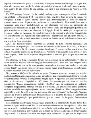 separar duas tribos em guerra – conduzindo operações de manutenção da paz – e, por fim,
eles irão lutar em uma batalha de média intensidade e altamente letal – tudo no mesmo dia...
tudo dentro de três blocos de uma cidade. Isso será o que chamamos de ‘guerra de três
blocos’.”
Em 2007, o major Leonard Lira foi enviado ao Iraque para uma segunda visita. A tarefa de
sua unidade – a Cavalaria 2-14 – era proteger Taji, uma torre logo ao norte de Bagdá. Foi
designado a Lira e outros oficiais sênior que interrompessem o fluxo de rebeldes
transportando armas, dispositivos explosivos e homens-bomba. Eles concluíram que a
segurança teria maior probabilidade de ser alcançada por meio da promoção da
reconciliação naquela área do que com o uso de meios letais. Um dos projetos patrocinados
pelo exército era melhorar os sistemas de irrigação local de modo que os agricultores
tivessem renda e os moradores da cidade tivessem o tão necessário alimento. Especialistas
do Departamento de Agricultura norte-americano engendraram um eficiente projeto. A
unidade de Lira tinha o trabalho de fazer com que as facções locais trabalhassem juntas para
que o sistema fosse construído.
Antes do desenvolvimento, membros da unidade de Lira estavam realizando um
treinamento em negociação. Eles estavam aprendendo sobre zonas de acordo, MAANAs
(opções de vitória fácil) e outros conceitos familiares. O quadro de funcionários também
estava praticando exercícios de dramatização. “Embora o treinamento fosse extenso”, Lira
disse depois, “nada disso preparou adequadamente a unidade para o que encontrou no
Iraque”.
Inicialmente, ele tinha organizado fóruns para promover maior colaboração. “Todas as
tribos tornaram públicas suas declarações de reconciliação”, disse ele, “mas longe da mesa
do fórum, elas retornaram às suas posições arraigadas e tentaram uma excluir a outra do
comitê local”. As novas valas de irrigação muitas vezes eram bloqueadas ou sabotadas.
Conflitos violentos às vezes aconteciam.
No começo, a Al Qaeda foi culpada no Iraque. Tornou-se aparente, contudo, que a maior
parte do problema era causada por alguns agricultores que estavam tentando forçar a retirada
de competidores cortando o fornecimento de água deles. A equipe de Lira estava trabalhando
com as ferramentas “Negotiation 1.0”, como denominado por ele, mas as simples
prescrições “linear, procedimento padrão, checklist” não se aplicavam ao ambiente
complexo e rapidamente mutável com que eles lidavam. Lira então adotou outras estruturas
de base para lidar com o planejamento nesses contextos dinâmicos. “Uma vez que havíamos
entendido o resto da história de por que a água não estava fluindo”, explicou ele, “éramos
capazes de ajudar o conselho local de reconciliação e o governo da cidade a liderarem um
processo de negociação que possibilitasse que os canais de irrigação funcionassem
corretamente.”
Essa mudança na estratégia de negociação exemplifica o aprendizado de giro duplo. Isso
envolve a rápida avaliação OODA de seus micromovimentos e as consequências deles. Mas
em um segundo e mais elevado nível, leva à reflexão crítica sobre você estar olhando para
um problema da maneira correta. Lira teve a disciplina para descartar seu kit de ferramentas
Negotiation 1.0 e desenvolver uma abordagem mais sofisticada. As práticas de negociação
 