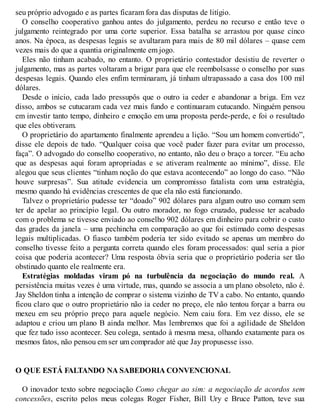 seu próprio advogado e as partes ficaram fora das disputas de litígio.
O conselho cooperativo ganhou antes do julgamento, perdeu no recurso e então teve o
julgamento reintegrado por uma corte superior. Essa batalha se arrastou por quase cinco
anos. Na época, as despesas legais se avultaram para mais de 80 mil dólares – quase cem
vezes mais do que a quantia originalmente em jogo.
Eles não tinham acabado, no entanto. O proprietário contestador desistiu de reverter o
julgamento, mas as partes voltaram a brigar para que ele reembolsasse o conselho por suas
despesas legais. Quando eles enfim terminaram, já tinham ultrapassado a casa dos 100 mil
dólares.
Desde o início, cada lado pressupôs que o outro ia ceder e abandonar a briga. Em vez
disso, ambos se cutucaram cada vez mais fundo e continuaram cutucando. Ninguém pensou
em investir tanto tempo, dinheiro e emoção em uma proposta perde-perde, e foi o resultado
que eles obtiveram.
O proprietário do apartamento finalmente aprendeu a lição. “Sou um homem convertido”,
disse ele depois de tudo. “Qualquer coisa que você puder fazer para evitar um processo,
faça”. O advogado do conselho cooperativo, no entanto, não deu o braço a torcer. “Eu acho
que as despesas aqui foram apropriadas e se ativeram realmente ao mínimo”, disse. Ele
alegou que seus clientes “tinham noção do que estava acontecendo” ao longo do caso. “Não
houve surpresas”. Sua atitude evidencia um compromisso fatalista com uma estratégia,
mesmo quando há evidências crescentes de que ela não está funcionando.
Talvez o proprietário pudesse ter “doado” 902 dólares para algum outro uso comum sem
ter de apelar ao princípio legal. Ou outro morador, no fogo cruzado, pudesse ter acabado
com o problema se tivesse enviado ao conselho 902 dólares em dinheiro para cobrir o custo
das grades da janela – uma pechincha em comparação ao que foi estimado como despesas
legais multiplicadas. O fiasco também poderia ter sido evitado se apenas um membro do
conselho tivesse feito a pergunta correta quando eles foram processados: qual seria a pior
coisa que poderia acontecer? Uma resposta óbvia seria que o proprietário poderia ser tão
obstinado quanto ele realmente era.
Estratégias moldadas viram pó na turbulência da negociação do mundo real. A
persistência muitas vezes é uma virtude, mas, quando se associa a um plano obsoleto, não é.
Jay Sheldon tinha a intenção de comprar o sistema vizinho de TV a cabo. No entanto, quando
ficou claro que o outro proprietário não ia ceder no preço, ele não tentou forçar a barra ou
mexeu em seu próprio preço para aquele negócio. Nem caiu fora. Em vez disso, ele se
adaptou e criou um plano B ainda melhor. Mas lembremos que foi a agilidade de Sheldon
que fez tudo isso acontecer. Seu colega, sentado à mesma mesa, olhando exatamente para os
mesmos fatos, não pensou em ser um comprador até que Jay propusesse isso.
O QUE ESTÁ FALTANDO NA SABEDORIA CONVENCIONAL
O inovador texto sobre negociação Como chegar ao sim: a negociação de acordos sem
concessões, escrito pelos meus colegas Roger Fisher, Bill Ury e Bruce Patton, teve sua
 