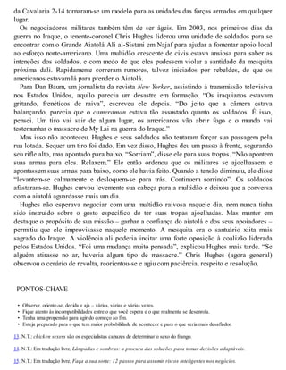 da Cavalaria 2-14 tornaram-se um modelo para as unidades das forças armadas em qualquer
lugar.
Os negociadores militares também têm de ser ágeis. Em 2003, nos primeiros dias da
guerra no Iraque, o tenente-coronel Chris Hughes liderou uma unidade de soldados para se
encontrar com o Grande Aiatolá Ali al-Sistani em Najaf para ajudar a fomentar apoio local
ao esforço norte-americano. Uma multidão crescente de civis estava ansiosa para saber as
intenções dos soldados, e com medo de que eles pudessem violar a santidade da mesquita
próxima dali. Rapidamente correram rumores, talvez iniciados por rebeldes, de que os
americanos estavam lá para prender o Aiatolá.
Para Dan Baum, um jornalista da revista New Yorker, assistindo à transmissão televisiva
nos Estados Unidos, aquilo parecia um desastre em formação. “Os iraquianos estavam
gritando, frenéticos de raiva”, escreveu ele depois. “Do jeito que a câmera estava
balançando, parecia que o cameraman estava tão assustado quanto os soldados. É isso,
pensei. Um tiro vai sair de algum lugar, os americanos vão abrir fogo e o mundo vai
testemunhar o massacre de My Lai na guerra do Iraque.”
Mas isso não aconteceu. Hughes e seus soldados não tentaram forçar sua passagem pela
rua lotada. Sequer um tiro foi dado. Em vez disso, Hughes deu um passo à frente, segurando
seu rifle alto, mas apontado para baixo. “Sorriam”, disse ele para suas tropas. “Não apontem
suas armas para eles. Relaxem.” Ele então ordenou que os militares se ajoelhassem e
apontassem suas armas para baixo, como ele havia feito. Quando a tensão diminuiu, ele disse
“levantem-se calmamente e desloquem-se para trás. Continuem sorrindo”. Os soldados
afastaram-se. Hughes curvou levemente sua cabeça para a multidão e deixou que a conversa
com o aiatolá aguardasse mais um dia.
Hughes não esperava negociar com uma multidão raivosa naquele dia, nem nunca tinha
sido instruído sobre o gesto específico de ter suas tropas ajoelhadas. Mas manter em
destaque o propósito de sua missão – ganhar a confiança do aiatolá e dos seus apoiadores –
permitiu que ele improvisasse naquele momento. A mesquita era o santuário xiita mais
sagrado do Iraque. A violência ali poderia incitar uma forte oposição à coalizão liderada
pelos Estados Unidos. “Foi uma mudança muito pensada”, explicou Hughes mais tarde. “Se
alguém atirasse no ar, haveria algum tipo de massacre.” Chris Hughes (agora general)
observou o cenário de revolta, reorientou-se e agiu com paciência, respeito e resolução.
PONTOS-CHAVE
• Observe, oriente-se, decida e aja – várias, várias e várias vezes.
• Fique atento às incompatibilidades entre o que você espera e o que realmente se desenrola.
• Tenha uma propensão para agir do começo ao fim.
• Esteja preparado para o que tem maior probabilidade de acontecer e para o que seria mais desafiador.
13. N.T.: chicken sexers são os especialistas capazes de determinar o sexo do frango.
14. N.T.: Em tradução livre, Lâmpadas e sombras: a procura das soluções para tomar decisões adaptáveis.
15. N.T.: Em tradução livre, Faça a sua sorte: 12 passos para assumir riscos inteligentes nos negócios.
 
