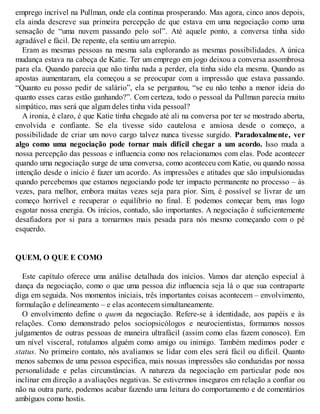 emprego incrível na Pullman, onde ela continua prosperando. Mas agora, cinco anos depois,
ela ainda descreve sua primeira percepção de que estava em uma negociação como uma
sensação de “uma nuvem passando pelo sol”. Até aquele ponto, a conversa tinha sido
agradável e fácil. De repente, ela sentiu um arrepio.
Eram as mesmas pessoas na mesma sala explorando as mesmas possibilidades. A única
mudança estava na cabeça de Katie. Ter um emprego em jogo deixou a conversa assombrosa
para ela. Quando parecia que não tinha nada a perder, ela tinha sido ela mesma. Quando as
apostas aumentaram, ela começou a se preocupar com a impressão que estava passando.
“Quanto eu posso pedir de salário”, ela se perguntou, “se eu não tenho a menor ideia do
quanto esses caras estão ganhando?”. Com certeza, todo o pessoal da Pullman parecia muito
simpático, mas será que algum deles tinha vida pessoal?
A ironia, é claro, é que Katie tinha chegado até ali na conversa por ter se mostrado aberta,
envolvida e confiante. Se ela tivesse sido cautelosa e ansiosa desde o começo, a
possibilidade de criar um novo cargo talvez nunca tivesse surgido. Paradoxalmente, ver
algo como uma negociação pode tornar mais difícil chegar a um acordo. Isso muda a
nossa percepção das pessoas e influencia como nos relacionamos com elas. Pode acontecer
quando uma negociação surge de uma conversa, como aconteceu com Katie, ou quando nossa
intenção desde o início é fazer um acordo. As impressões e atitudes que são impulsionadas
quando percebemos que estamos negociando pode ter impacto permanente no processo – às
vezes, para melhor, embora muitas vezes seja para pior. Sim, é possível se livrar de um
começo horrível e recuperar o equilíbrio no final. E podemos começar bem, mas logo
esgotar nossa energia. Os inícios, contudo, são importantes. A negociação é suficientemente
desafiadora por si para a tornarmos mais pesada para nós mesmo começando com o pé
esquerdo.
QUEM, O QUE E COMO
Este capítulo oferece uma análise detalhada dos inícios. Vamos dar atenção especial à
dança da negociação, como o que uma pessoa diz influencia seja lá o que sua contraparte
diga em seguida. Nos momentos iniciais, três importantes coisas acontecem – envolvimento,
formulação e delineamento – e elas acontecem simultaneamente.
O envolvimento define o quem da negociação. Refere-se à identidade, aos papéis e às
relações. Como demonstrado pelos sociopsicólogos e neurocientistas, formamos nossos
julgamentos de outras pessoas de maneira ultrafácil (assim como elas fazem conosco). Em
um nível visceral, rotulamos alguém como amigo ou inimigo. Também medimos poder e
status. No primeiro contato, nós avaliamos se lidar com eles será fácil ou difícil. Quanto
menos sabemos de uma pessoa específica, mais nossas impressões são conduzidas por nossa
personalidade e pelas circunstâncias. A natureza da negociação em particular pode nos
inclinar em direção a avaliações negativas. Se estivermos inseguros em relação a confiar ou
não na outra parte, podemos acabar fazendo uma leitura do comportamento e de comentários
ambíguos como hostis.
 