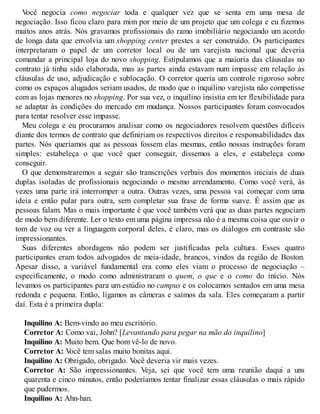 V
ocê negocia como negociar toda e qualquer vez que se senta em uma mesa de
negociação. Isso ficou claro para mim por meio de um projeto que um colega e eu fizemos
muitos anos atrás. Nós gravamos profissionais do ramo imobiliário negociando um acordo
de longa data que envolvia um shopping center prestes a ser construído. Os participantes
interpretaram o papel de um corretor local ou de um varejista nacional que deveria
comandar a principal loja do novo shopping. Estipulamos que a maioria das cláusulas no
contrato já tinha sido elaborada, mas as partes ainda estavam num impasse em relação às
cláusulas de uso, adjudicação e sublocação. O corretor queria um controle rigoroso sobre
como os espaços alugados seriam usados, de modo que o inquilino varejista não competisse
com as lojas menores no shopping. Por sua vez, o inquilino insistia em ter flexibilidade para
se adaptar às condições do mercado em mudança. Nossos participantes foram convocados
para tentar resolver esse impasse.
Meu colega e eu procuramos analisar como os negociadores resolvem questões difíceis
diante dos termos de contrato que definiriam os respectivos direitos e responsabilidades das
partes. Nós queríamos que as pessoas fossem elas mesmas, então nossas instruções foram
simples: estabeleça o que você quer conseguir, dissemos a eles, e estabeleça como
conseguir.
O que demonstraremos a seguir são transcrições verbais dos momentos iniciais de duas
duplas isoladas de profissionais negociando o mesmo arrendamento. Como você verá, às
vezes uma parte irá interromper a outra. Outras vezes, uma pessoa vai começar com uma
ideia e então pular para outra, sem completar sua frase de forma suave. É assim que as
pessoas falam. Mas o mais importante é que você também verá que as duas partes negociam
de modo bem diferente. Ler o texto em uma página impressa não é a mesma coisa que ouvir o
tom de voz ou ver a linguagem corporal deles, é claro, mas os diálogos em contraste são
impressionantes.
Suas diferentes abordagens não podem ser justificadas pela cultura. Esses quatro
participantes eram todos advogados de meia-idade, brancos, vindos da região de Boston.
Apesar disso, a variável fundamental era como eles viam o processo de negociação –
especificamente, o modo como administraram o quem, o que e o como do início. Nós
levamos os participantes para um estúdio no campus e os colocamos sentados em uma mesa
redonda e pequena. Então, ligamos as câmeras e saímos da sala. Eles começaram a partir
daí. Esta é a primeira dupla:
Inquilino A: Bem-vindo ao meu escritório.
Corretor A: Como vai, John? [Levantando para pegar na mão do inquilino]
Inquilino A: Muito bem. Que bom vê-lo de novo.
Corretor A: V
ocê tem salas muito bonitas aqui.
Inquilino A: Obrigado, obrigado. V
ocê deveria vir mais vezes.
Corretor A: São impressionantes. Veja, sei que você tem uma reunião daqui a uns
quarenta e cinco minutos, então poderíamos tentar finalizar essas cláusulas o mais rápido
que pudermos.
Inquilino A: Ahn-han.
 