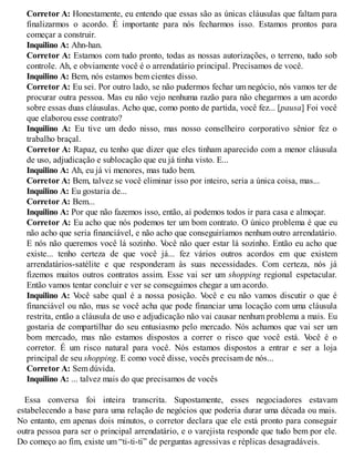 Corretor A: Honestamente, eu entendo que essas são as únicas cláusulas que faltam para
finalizarmos o acordo. É importante para nós fecharmos isso. Estamos prontos para
começar a construir.
Inquilino A: Ahn-han.
Corretor A: Estamos com tudo pronto, todas as nossas autorizações, o terreno, tudo sob
controle. Ah, e obviamente você é o arrendatário principal. Precisamos de você.
Inquilino A: Bem, nós estamos bem cientes disso.
Corretor A: Eu sei. Por outro lado, se não pudermos fechar um negócio, nós vamos ter de
procurar outra pessoa. Mas eu não vejo nenhuma razão para não chegarmos a um acordo
sobre essas duas cláusulas. Acho que, como ponto de partida, você fez... [pausa] Foi você
que elaborou esse contrato?
Inquilino A: Eu tive um dedo nisso, mas nosso conselheiro corporativo sênior fez o
trabalho braçal.
Corretor A: Rapaz, eu tenho que dizer que eles tinham aparecido com a menor cláusula
de uso, adjudicação e sublocação que eu já tinha visto. E...
Inquilino A: Ah, eu já vi menores, mas tudo bem.
Corretor A: Bem, talvez se você eliminar isso por inteiro, seria a única coisa, mas...
Inquilino A: Eu gostaria de...
Corretor A: Bem...
Inquilino A: Por que não fazemos isso, então, aí podemos todos ir para casa e almoçar.
Corretor A: Eu acho que nós podemos ter um bom contrato. O único problema é que eu
não acho que seria financiável, e não acho que conseguiríamos nenhum outro arrendatário.
E nós não queremos você lá sozinho. V
ocê não quer estar lá sozinho. Então eu acho que
existe... tenho certeza de que você já... fez vários outros acordos em que existem
arrendatários-satélite e que responderam às suas necessidades. Com certeza, nós já
fizemos muitos outros contratos assim. Esse vai ser um shopping regional espetacular.
Então vamos tentar concluir e ver se conseguimos chegar a um acordo.
Inquilino A: V
ocê sabe qual é a nossa posição. V
ocê e eu não vamos discutir o que é
financiável ou não, mas se você acha que pode financiar uma locação com uma cláusula
restrita, então a cláusula de uso e adjudicação não vai causar nenhum problema a mais. Eu
gostaria de compartilhar do seu entusiasmo pelo mercado. Nós achamos que vai ser um
bom mercado, mas não estamos dispostos a correr o risco que você está. V
ocê é o
corretor. É um risco natural para você. Nós estamos dispostos a entrar e ser a loja
principal de seu shopping. E como você disse, vocês precisam de nós...
Corretor A: Sem dúvida.
Inquilino A: ... talvez mais do que precisamos de vocês
Essa conversa foi inteira transcrita. Supostamente, esses negociadores estavam
estabelecendo a base para uma relação de negócios que poderia durar uma década ou mais.
No entanto, em apenas dois minutos, o corretor declara que ele está pronto para conseguir
outra pessoa para ser o principal arrendatário, e o varejista responde que tudo bem por ele.
Do começo ao fim, existe um “ti-ti-ti” de perguntas agressivas e réplicas desagradáveis.
 