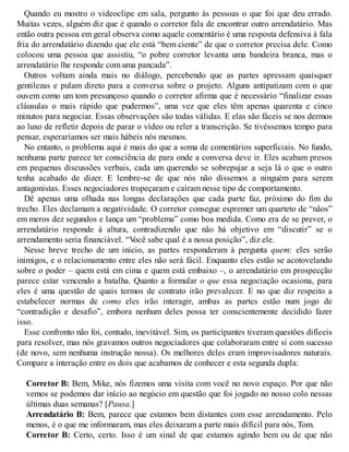 Quando eu mostro o videoclipe em sala, pergunto às pessoas o que foi que deu errado.
Muitas vezes, alguém diz que é quando o corretor fala de encontrar outro arrendatário. Mas
então outra pessoa em geral observa como aquele comentário é uma resposta defensiva à fala
fria do arrendatário dizendo que ele está “bem ciente” de que o corretor precisa dele. Como
colocou uma pessoa que assistiu, “o pobre corretor levanta uma bandeira branca, mas o
arrendatário lhe responde com uma pancada”.
Outros voltam ainda mais no diálogo, percebendo que as partes apressam quaisquer
gentilezas e pulam direto para a conversa sobre o projeto. Alguns antipatizam com o que
ouvem como um tom presunçoso quando o corretor afirma que é necessário “finalizar essas
cláusulas o mais rápido que pudermos”, uma vez que eles têm apenas quarenta e cinco
minutos para negociar. Essas observações são todas válidas. E elas são fáceis se nos dermos
ao luxo de refletir depois de parar o vídeo ou reler a transcrição. Se tivéssemos tempo para
pensar, esperaríamos ser mais hábeis nós mesmos.
No entanto, o problema aqui é mais do que a soma de comentários superficiais. No fundo,
nenhuma parte parece ter consciência de para onde a conversa deve ir. Eles acabam presos
em pequenas discussões verbais, cada um querendo se sobrepujar a seja lá o que o outro
tenha acabado de dizer. E lembre-se de que nós não dissemos a ninguém para serem
antagonistas. Esses negociadores tropeçaram e caíram nesse tipo de comportamento.
Dê apenas uma olhada nas longas declarações que cada parte faz, próximo do fim do
trecho. Eles declamam a negatividade. O corretor consegue espremer um quarteto de “nãos”
em meros dez segundos e lança um “problema” como boa medida. Como era de se prever, o
arrendatário responde à altura, contradizendo que não há objetivo em “discutir” se o
arrendamento seria financiável. “V
ocê sabe qual é a nossa posição”, diz ele.
Nesse breve trecho de um início, as partes responderam à pergunta quem: eles serão
inimigos, e o relacionamento entre eles não será fácil. Enquanto eles estão se acotovelando
sobre o poder – quem está em cima e quem está embaixo –, o arrendatário em prospecção
parece estar vencendo a batalha. Quanto a formular o que essa negociação ocasiona, para
eles é uma questão de quais termos de contrato irão prevalecer. E no que diz respeito a
estabelecer normas de como eles irão interagir, ambas as partes estão num jogo de
“contradição e desafio”, embora nenhum deles possa ter conscientemente decidido fazer
isso.
Esse confronto não foi, contudo, inevitável. Sim, os participantes tiveram questões difíceis
para resolver, mas nós gravamos outros negociadores que colaboraram entre si com sucesso
(de novo, sem nenhuma instrução nossa). Os melhores deles eram improvisadores naturais.
Compare a interação entre os dois que acabamos de conhecer e esta segunda dupla:
Corretor B: Bem, Mike, nós fizemos uma visita com você no novo espaço. Por que não
vemos se podemos dar início ao negócio em questão que foi jogado no nosso colo nessas
últimas duas semanas? [Pausa.]
Arrendatário B: Bem, parece que estamos bem distantes com esse arrendamento. Pelo
menos, é o que me informaram, mas eles deixaram a parte mais difícil para nós, Tom.
Corretor B: Certo, certo. Isso é um sinal de que estamos agindo bem ou de que não
 