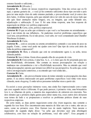 estamos fazendo o suficiente....
Arrendatário B: [Risadas.]
Corretor B: ... dentro de nossas respectivas organizações. Uma das coisas que eu fiz
aqui, e apenas gostaria de... e você já fez contratos suficientes desse tipo em todo o país
para ter uma noção clara de onde estamos partindo, e provavelmente você já esteve dos
dois lados. A última resposta, pelo que entendi (deve ter sido do cara do nosso lado que
não quis fazer anotações muito longas), era, eu imagino, que estão faltando uso,
adjudicação e sublocação. É isso. E foi uma ótima resposta, uma boa resposta de
negociação na última vez: política empresarial.
Arrendatário B: Certo, certo, política empresarial.
Corretor B: O que eu acho que evidencia o que você e eu buscamos no arrendamento –
que é um retrato da sua influência... Se pudermos resolver problemas específicos que
você tem, sem problema. Eu só não posso, você sabe, ter você comandando uma Chandler
Warehouse lá dentro...
Arrendatário B: Certo.
Corretor B: ... com os sessenta ou setenta arrendatários contando o seu nome de peso na
jogada. Como... como você pode me ajudar com isso? Que tipo de coisa está atrás da
linha da política empresarial?
Arrendatário B: Bem, a cláusula que está no arrendamento agora é, eu acho, nossa
cláusula padrão.
Corretor B: Isso é ótimo. Gosto disso quando olho do seu ponto de vista.
Arrendatário B: Com certeza, é uma boa. A, é... e é claro que ela foi projetada para nos
dar flexibilidade, obviamente. São comuns as nossas preocupações em relação a
mudanças nas circunstâncias e ter a flexibilidade necessária. Mas eu entendo que você
tenha preocupações opostas que tornam isso difícil na sua perspectiva. Eu acho que, como
estive em negociações anteriores, e eu entendo que você ainda não...
Corretor B: Certo.
Arrendatário B: ... nós provavelmente temos de tentar entender as preocupações das duas
partes. E eu estava interessado em quais problemas específicos você tinha visto nessa
cláusula, neste shopping. E então talvez possamos trabalhar nisso a partir daí.
Eu assisti a essas gravações inúmeras vezes, mas ainda fico impressionado com o tanto
que esse segundo início é diferente. O que pode parecer, à primeira vista, uma brincadeira
leve é, se olharmos de perto, a maneira dos negociadores de entrarem em sincronia. Nos
dois minutos que a primeira dupla gastou para entrar numa rixa, esses outros dois deixaram
seus ternos de lado e se propuseram a resolver os problemas práticos diante de suas
respectivas empresas.
De certo modo, as duas partes negociaram como elas iriam negociar, mas somente a
segunda fez isso bem. Eles encontraram uma maneira de falar um com o outro, não um ao
outro, como no primeiro caso. Eles fizeram isso de modo implícito. Nem mesmo o
negociador da segunda dupla disse: “eu acho que devemos usar uma abordagem
colaborativa, com foco na solução de problemas, você não acha?”. Essa pergunta é
 