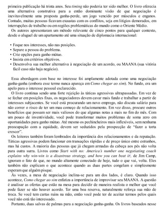 primeira publicação há trinta anos. Seu timing não poderia ter sido melhor. O livro oferecia
uma alternativa construtiva para a então dominante visão de que negociação é
inevitavelmente uma proposta ganha-perde, um jogo vencido por músculos e enganos.
Contudo, muitas pessoas ficavam exaustas com os conflitos, seja em litígios demorados, em
interrupções de trabalho ou em regiões problemáticas do mundo como o Oriente Médio.
Os autores apresentaram um método relevante de cinco pontos para qualquer contexto,
desde o aluguel de um apartamento até uma situação de diplomacia internacional:
• Foque nos interesses, não nas posições.
• Separe a pessoa do problema.
• Crie opções para ganho mútuo.
• Insista em critérios objetivos.
• Desenvolva sua melhor alternativa à negociação de um acordo, ou MAANA (sua vitória
fácil caso não haja negócio).
Essa abordagem com base no interesse foi amplamente adotada como uma negociação
ganha-ganha (embora esse termo nunca apareça em Como chegar ao sim). No fundo, era um
apelo para o interesse pessoal esclarecido.
O livro continua sendo uma forte rejeição às táticas agressivas ultrapassadas. Em vez de
se fechar em posições fixas, os negociadores devem cavar mais fundo e trabalhar a partir de
interesses subjacentes. Se você está procurando um novo emprego, não discuta salário para
não correr o risco de ter um mau começo de relacionamento. Em vez disso, procure outros
benefícios que possam ser mais valiosos do que algumas notas a mais no fim do mês. Com
um pouco de inventividade, você pode transformar muitos problemas de soma zero em
oportunidades para ganho mútuo. Até mesmo os pechincheiros mais inflexíveis, sem nenhuma
preocupação com a equidade, devem ser seduzidos pela prospecção de “fazer a torta
crescer”.
Os leitores também foram lembrados da importância dos relacionamentos e da reputação.
Táticas agressivas podem funcionar em transações rápidas e de preço único entre estranhos,
mas há custos. A maioria das pessoas que já chegam armadas da cabeça aos pés não volta
para outra surra. Livros como Start with no: America’s number one negotiating coach
explains why win-win is a disastrous strategy, and how you can beat it3
, de Jim Camp,
ignoram o fato de que, no mundo altamente conectado de hoje, tudo o que vai, volta. Eles
também não explicam o que acontece quando as duas partes congelam e simplesmente
esperam que alguém pisque.
Às vezes, a mesa de negociação inclina-se para um dos lados, é claro. Quando isso
acontece, Como chegar ao sim enfatiza a importância de improvisar seu MAANA. A questão
é analisar as ofertas que estão na mesa para decidir de maneira realista o melhor que você
pode fazer se não houver acordo. Ter uma boa reserva, naturalmente reforça sua mão de
troca. Se você tem cartas ruins na mão, então você pode ter de aceitar termos pelos quais
você não está tão interessado.
Portanto, duas salvas de palmas para a negociação ganha-ganha. Os livros baseados nesse
 