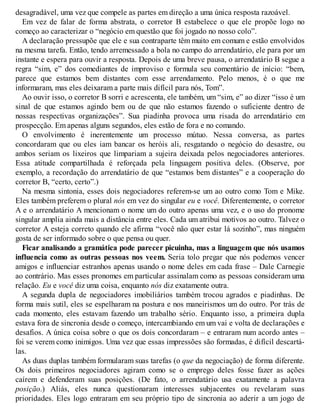 desagradável, uma vez que compele as partes em direção a uma única resposta razoável.
Em vez de falar de forma abstrata, o corretor B estabelece o que ele propõe logo no
começo ao caracterizar o “negócio em questão que foi jogado no nosso colo”.
A declaração pressupõe que ele e sua contraparte têm muito em comum e estão envolvidos
na mesma tarefa. Então, tendo arremessado a bola no campo do arrendatário, ele para por um
instante e espera para ouvir a resposta. Depois de uma breve pausa, o arrendatário B segue a
regra “sim, e” dos comediantes de improviso e formula seu comentário de início: “bem,
parece que estamos bem distantes com esse arrendamento. Pelo menos, é o que me
informaram, mas eles deixaram a parte mais difícil para nós, Tom”.
Ao ouvir isso, o corretor B sorri e acrescenta, ele também, um “sim, e” ao dizer “isso é um
sinal de que estamos agindo bem ou de que não estamos fazendo o suficiente dentro de
nossas respectivas organizações”. Sua piadinha provoca uma risada do arrendatário em
prospecção. Em apenas alguns segundos, eles estão de fora e no comando.
O envolvimento é inerentemente um processo mútuo. Nessa conversa, as partes
concordaram que ou eles iam bancar os heróis ali, resgatando o negócio do desastre, ou
ambos seriam os lixeiros que limpariam a sujeira deixada pelos negociadores anteriores.
Essa atitude compartilhada é reforçada pela linguagem positiva deles. (Observe, por
exemplo, a recordação do arrendatário de que “estamos bem distantes” e a cooperação do
corretor B, “certo, certo”.)
Na mesma sintonia, esses dois negociadores referem-se um ao outro como Tom e Mike.
Eles também preferem o plural nós em vez do singular eu e você. Diferentemente, o corretor
A e o arrendatário A mencionam o nome um do outro apenas uma vez, e o uso do pronome
singular amplia ainda mais a distância entre eles. Cada um atribui motivos ao outro. Talvez o
corretor A esteja correto quando ele afirma “você não quer estar lá sozinho”, mas ninguém
gosta de ser informado sobre o que pensa ou quer.
Ficar analisando a gramática pode parecer picuinha, mas a linguagem que nós usamos
influencia como as outras pessoas nos veem. Seria tolo pregar que nós podemos vencer
amigos e influenciar estranhos apenas usando o nome deles em cada frase – Dale Carnegie
ao contrário. Mas esses pronomes em particular assinalam como as pessoas consideram uma
relação. Eu e você diz uma coisa, enquanto nós diz exatamente outra.
A segunda dupla de negociadores imobiliários também trocou agrados e piadinhas. De
forma mais sutil, eles se espelharam na postura e nos maneirismos um do outro. Por trás de
cada momento, eles estavam fazendo um trabalho sério. Enquanto isso, a primeira dupla
estava fora de sincronia desde o começo, intercambiando em um vai e volta de declarações e
desafios. A única coisa sobre o que os dois concordaram – e entraram num acordo antes –
foi se verem como inimigos. Uma vez que essas impressões são formadas, é difícil descartá-
las.
As duas duplas também formularam suas tarefas (o que da negociação) de forma diferente.
Os dois primeiros negociadores agiram como se o emprego deles fosse fazer as ações
caírem e defenderam suas posições. (De fato, o arrendatário usa exatamente a palavra
posição.) Aliás, eles nunca questionaram interesses subjacentes ou revelaram suas
prioridades. Eles logo entraram em seu próprio tipo de sincronia ao aderir a um jogo de
 