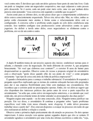 você contra mim. É duvidoso que cada um deles quisesse fazer parte de uma luta livre. Cada
um pode se imaginar como um negociador cooperativo, mas aqui culparam a outra pessoa
pelo desacordo. Se é assim, cada um pode estar meio certo, uma vez que nenhum deles
parecia estar pensando: “essa conversa está seguindo o caminho que eu quero?”.
Assim como para os últimos dois, eu não posso dizer que o comportamento colaborativo
deles estava conscientemente orquestrado. Talvez sim, talvez não. Mas, no vídeo, ambas as
partes estão claramente mais atentas à forma como o relacionamento deles está se
configurando. A conversa sobre o problema sendo jogado no colo deles estabeleceu uma
conexão. Isso também configura seus predecessores como adversários contra os quais
jogariam. Ao definir a tarefa antes deles, esses negociadores se alinharam contra o
problema, em vez de um contra o outro.
A dupla B também tratou de um terceiro aspecto dos inícios: estabelecer normas para ir
adiante, o chamado como da negociação. De modo diferente do corretor A, que perguntou
bruscamente: “foi você que elaborou esse contrato?”, o corretor B usou do humor para
despersonalizar as questões. Observe como ele recusa a proposta original do arrendatário
com a observação “gosto disso quando olho do seu ponto de vista” e como pergunta
seriamente: “que tipo de coisa está atrás da linha da política empresarial?”.
É quando a brincadeira para e começa o trabalho substancial. O arrendatário B responde à
pergunta específica explicando que os termos do contrato esboçado haviam sido projetados
para dar à sua empresa flexibilidade para lidar com mudanças nas circunstâncias. Ele
reconhece que o corretor pode ter preocupações opostas. Então, ele vai além ao sugerir que
eles disponham dos interesses práticos das partes antes de rever a parte específica do
arrendamento: “eu acho que, como estive em negociações anteriores, e eu entendo que você
ainda não, nós provavelmente temos de tentar entender as preocupações das duas partes”.
Ninguém ergueu uma espada – ou fez uma concessão, aliás. Ninguém tentou justificar sua
posição. Em vez disso, o arrendatário B continua a perguntar sobre “quais problemas
específicos você tinha visto nessa cláusula, neste shopping. E então talvez possamos
trabalhar nisso a partir daí”. Eles estavam dispostos a avançar no processo em razão do que
eles realizaram ao definir a relação e a tarefa.
Observe como a primeira dupla praticamente não dá atenção ao processo. Os dois apenas
improvisam. A única exceção vem apenas quinze segundos depois que eles se sentam. O
arrendador agradece o arrendatário por uma visita dos últimos escritórios e então diz, “veja,
 