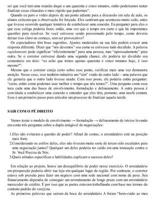 sei que você tem uma reunião daqui a uns quarenta e cinco minutos, então poderíamos tentar
finalizar essas cláusulas o mais rápido que pudermos”.
Quando eu paro o vídeo depois de um ponto adiante para a discussão em sala de aula, os
alunos criticam que a observação foi forçada. Eles sentiram que aconteceu muito cedo, antes
que tivesse ocorrido qualquer tentativa de estabelecer uma conexão. Eu perguntei para eles o
que esse colega poderia fazer, então, uma vez que o tempo era curto e que há importantes
questões para resolver. Se você estivesse sendo pressionado pelo tempo, como deveria
deixar isso claro no começo, sem ser provocativo?
Os espectadores têm boas sugestões. Ajustes moderados na sua fala podem evocar uma
resposta diferente. Dizer que “nós devemos” soa como se estivesse tudo decidido. A palavra
rapidamente pode significar “eficientemente” para uma pessoa, mas “apressadamente” para
outra. Se o corretor estivesse dando uma segunda chance, ele poderia ter dividido seu
comentário em dois: “eu acho que temos apenas quarenta e cinco minutos hoje, é isso
mesmo?”.
Mesmo que o corretor esteja certo sobre esse ponto, verificar mais uma vez demonstra
atenção. Nesse caso, isso também induziria um “sim” vindo do outro lado – uma palavra que
ele gostaria que o outro lado tivesse usado. Com isso posto, ele poderia então perguntar:
“certo, então como podemos usar melhor o tempo que nós temos?”. Uma pergunta como essa
toca cada uma das bases de envolvimento, formulação e delineamento. A outra pessoa é
convidada a estabelecer uma conexão e entender que eles têm, portanto, uma tarefa comum.
Esse é um primeiro passo para articular um processo de finalizar aquela tarefa.
SAIR COM O PÉ DIREITO
Vamos testar o modelo de envolvimento → formulação → delineamento de inícios levando
em conta três perguntas sobre a dupla amigável de negociações:
1.Eles não evitaram a questão de poder? Afinal de contas, o arrendatário está na posição
mais forte.
2.Considerando os estilos deles, eles não tiveram muita sorte de terem sido escalados para
uma negociação juntos? Qualquer um deles poderia ter caído em uma transação contra o
Sr. V
ocê Precisa de Nós.
3.Quais atitudes específicas e habilidades explicam o sucesso deles?
Em relação ao projeto, houve um desequilíbrio de poder nesse exercício. O arrendatário
em prospecção poderia abrir sua loja em qualquer lugar da região. Por contraste, o corretor
estava sob pressão para fazer um negócio com uma rede nacional com nome de peso. Seu
financiamento dependia de conseguir um arrendamento de longo prazo com um arrendatário
merecedor de crédito. É por isso que as partes estavam trabalhando com base nos termos do
contrato padrão do varejista.
As primeiras palavras que saíram da boca do arrendatário A foram “bem-vindo ao meu
 