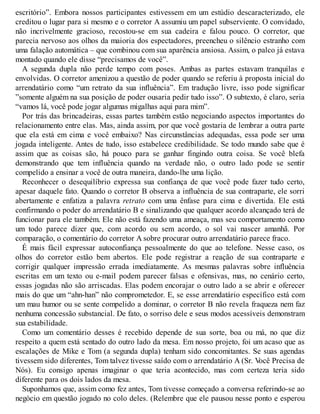 escritório”. Embora nossos participantes estivessem em um estúdio descaracterizado, ele
creditou o lugar para si mesmo e o corretor A assumiu um papel subserviente. O convidado,
não incrivelmente gracioso, recostou-se em sua cadeira e falou pouco. O corretor, que
parecia nervoso aos olhos da maioria dos espectadores, preencheu o silêncio estranho com
uma falação automática – que combinou com sua aparência ansiosa. Assim, o palco já estava
montado quando ele disse “precisamos de você”.
A segunda dupla não perde tempo com poses. Ambas as partes estavam tranquilas e
envolvidas. O corretor amenizou a questão de poder quando se referiu à proposta inicial do
arrendatário como “um retrato da sua influência”. Em tradução livre, isso pode significar
”somente alguém na sua posição de poder ousaria pedir tudo isso”. O subtexto, é claro, seria
“vamos lá, você pode jogar algumas migalhas aqui para mim”.
Por trás das brincadeiras, essas partes também estão negociando aspectos importantes do
relacionamento entre elas. Mas, ainda assim, por que você gostaria de lembrar a outra parte
que ela está em cima e você embaixo? Nas circunstâncias adequadas, essa pode ser uma
jogada inteligente. Antes de tudo, isso estabelece credibilidade. Se todo mundo sabe que é
assim que as coisas são, há pouco para se ganhar fingindo outra coisa. Se você blefa
demonstrando que tem influência quando na verdade não, o outro lado pode se sentir
compelido a ensinar a você de outra maneira, dando-lhe uma lição.
Reconhecer o desequilíbrio expressa sua confiança de que você pode fazer tudo certo,
apesar daquele fato. Quando o corretor B observa a influência de sua contraparte, ele sorri
abertamente e enfatiza a palavra retrato com uma ênfase para cima e divertida. Ele está
confirmando o poder do arrendatário B e sinalizando que qualquer acordo alcançado terá de
funcionar para ele também. Ele não está fazendo uma ameaça, mas seu comportamento como
um todo parece dizer que, com acordo ou sem acordo, o sol vai nascer amanhã. Por
comparação, o comentário do corretor A sobre procurar outro arrendatário parece fraco.
É mais fácil expressar autoconfiança pessoalmente do que ao telefone. Nesse caso, os
olhos do corretor estão bem abertos. Ele pode registrar a reação de sua contraparte e
corrigir qualquer impressão errada imediatamente. As mesmas palavras sobre influência
escritas em um texto ou e-mail podem parecer falsas e ofensivas, mas, no cenário certo,
essas jogadas não são arriscadas. Elas podem encorajar o outro lado a se abrir e oferecer
mais do que um “ahn-han” não comprometedor. E, se esse arrendatário específico está com
um mau humor ou se sente compelido a dominar, o corretor B não revela fraqueza nem faz
nenhuma concessão substancial. De fato, o sorriso dele e seus modos acessíveis demonstram
sua estabilidade.
Como um comentário desses é recebido depende de sua sorte, boa ou má, no que diz
respeito a quem está sentado do outro lado da mesa. Em nosso projeto, foi um acaso que as
escalações de Mike e Tom (a segunda dupla) tenham sido concomitantes. Se suas agendas
tivessem sido diferentes, Tom talvez tivesse saído com o arrendatário A (Sr. V
ocê Precisa de
Nós). Eu consigo apenas imaginar o que teria acontecido, mas com certeza teria sido
diferente para os dois lados da mesa.
Suponhamos que, assim como fez antes, Tom tivesse começado a conversa referindo-se ao
negócio em questão jogado no colo deles. (Relembre que ele pausou nesse ponto e esperou
 