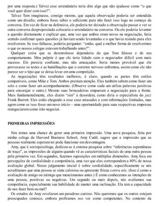 por uma resposta.) Talvez esse arrendatário teria dito algo que não ajudasse como “o que
você quer dizer com isso?”.
Talvez Tom imaginasse, consigo mesmo, que aquela observação poderia ser entendida
como um desafio, embora fosse sábio o suficiente para não fazer isso logo no começo da
conversa. Em vez de ficar na defensiva, ele poderia ter deixado a observação passar e ver se
outra conversa despropositada colocaria o arrendatário na conversa. Ou ele poderia levantar
a questão diretamente e explicar que, uma vez que ambos eram novos na negociação, faria
sentido confirmar quais questões já haviam sendo levantadas e o que havia restado para eles
resolverem. Se isso falhasse, poderia perguntar: “então, qual a melhor forma de resolvermos
o que os nossos colegas estavam trabalhando antes?”.
Qualquer coisa que se desenrolasse dependeria do que Tom falasse e de seu
comportamento. Meu palpite é que ele teria lidado com o negociador difícil com mais
sucesso. Ele parecia confiante, mas não ameaçador. Seria menos provável que ele
provocasse os testes e as humilhações que o corretor nervoso enfrentou, assim como ele não
parece ser o tipo que se deixa levar em uma competição.
As negociações têm resultados melhores, é claro, quando as partes têm estilos
compatíveis, como Mike e Tom. Ambos prestam atenção. Eles também sabem como fazer um
solo e como fazer um acompanhamento. (Observe como cada um utiliza palavras positivas
para encorajar o outro.) Mesmo suas brincadeiras empurram a negociação para a frente.
Mais fundamentalmente, eles dizem “sim” à desordem, como diria o especialista do jazz
Frank Barrett. Eles estão chegando a esse caso atrasados e com informações limitadas, mas
agem como se isso fosse um novo início – uma oportunidade para suas respectivas empresas
renegociarem como irão negociar.
PRIMEIRAS IMPRESSÕES
Nós temos uma chance de gerar uma primeira impressão. Uma nova pesquisa, feita por
minha colega da Harvard Business School, Amy Cudd, sugere que a impressão que as
pessoas realmente esperam ter pode funcionar em desvantagem.
Amy, que é sociopsicóloga, dedicou-se à extensa pesquisa sobre “inferências espontâneas
de traço”, as impressões de alguém quando vê as características faciais de uma outra pessoa
pela primeira vez. Em segundos, fazemos suposições em múltiplas dimensões. Amy foca em
percepções de cordialidade e competência, uma vez que elas correspondem a 80% de nossa
avaliação global. Nosso julgamento inicial é sobre cordialidade, especificamente se nós
acreditamos que uma pessoa se sinta calorosa ou apresente frieza contra nós. (Isso é como a
avaliação de amigo ou inimigo que mencionamos antes.) É como conhecemos as intenções de
uma pessoa, positivas ou negativas. Um segundo ou mais depois, nós avaliamos sua
competência, especialmente sua habilidade de manter uma inclinação. Ela tem a capacidade
de nos fazer bem ou mal?
Os estudos de Amy revelaram um paradoxo curioso. Nós queremos que os outros estejam
preocupados conosco, embora prefiramos nos ver como competentes. No contexto da
 