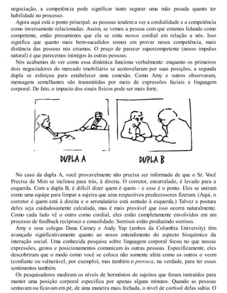 negociação, a competência pode significar tanto segurar uma mão pesada quanto ter
habilidade no processo.
Agora aqui está o ponto principal: as pessoas tendem a ver a cordialidade e a competência
como inversamente relacionadas. Assim, se vemos a pessoa com que estamos lidando como
competente, então presumimos que ela se sinta menos cordial em relação a nós. Isso
significa que quanto mais bem-sucedidos somos em provar nossa competência, mais
distância das pessoas nós criamos. O preço de parecer supercompetente (nosso impulso
natural) é que parecemos inimigos às outras pessoas.
Nós acabamos de ver como essa dinâmica funciona verbalmente: enquanto os primeiros
dois negociadores do mercado imobiliário se acotovelaram por suas posições, a segunda
dupla se esforçou para estabelecer uma conexão. Como Amy e outros observaram,
mensagens semelhantes são transmitidas por meio de expressões faciais e linguagem
corporal. De fato, o impacto dos sinais físicos pode ser mais forte.
No caso da dupla A, você provavelmente não precisa ser informado de que o Sr. V
ocê
Precisa de Mim se inclinou para trás, à direita. O corretor, encurralado, é levado para a
esquerda. Com a dupla B, é difícil dizer quem é quem – e esse é o ponto. Eles se uniram
como uma equipe para limpar a sujeira que seus respectivos predecessores fizeram. (Aqui, o
corretor é quem está à direita e o arrendatário está sentado à esquerda.) Talvez a postura
deles seja cuidadosamente calculada, mas é mais provável que isso ocorra naturalmente.
Como cada lado vê o outro como cordial, eles estão completamente envolvidos em um
processo de feedback recíproco e consolidado. Sorrisos estão produzindo sorrisos.
Amy e seus colegas Dana Carney e Andy Yap (ambos da Columbia University) têm
avançado significativamente quanto ao nosso entendimento do aspecto bioquímico da
interação social. Uma conhecida pesquisa sobre linguagem corporal focou no que nossas
expressões, gestos e posicionamentos comunicam às outras pessoas. Especificamente, eles
descobriram que o modo como você se coloca não somente afeta como os outros o veem
(confiante ou vulnerável, por exemplo), mas também o provoca, na verdade, para ter esses
sentimentos também.
Os pesquisadores mediram os níveis de hormônios de sujeitos que foram instruídos para
manter uma posição corporal específica por apenas alguns minutos. Quando as pessoas
sentavam ou ficavam em pé, de uma maneira mais fechada, o nível de cortisol delas subia. O
 