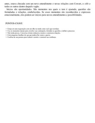 antes, estava chocada com um novo entendimento e novas relações com Cowart, o sikh e
todos os outros dentro daquele vagão.
Inícios são oportunidades. São momentos nos quais o tom é ajustado, questões são
formuladas e relações, estabelecidas. Se esses momentos são reconhecidos e expressos
emocionalmente, eles podem ser inícios para novos entendimentos e possibilidades.
PONTOS-CHAVE
• Esteja em uma negociação com um olho no modo como você quer terminar.
• Use os momentos iniciais para envolver sua contraparte, formular as questões e definir o processo.
• Não tenha pressa. Conversas triviais reduzem a tensão e constroem relações.
• Evite pequenas batalhas de ego que podem lhe custar a guerra.
• Usufrua de sua postura para reduzir a tensão e construir sua confiança.
 