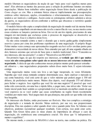modelo libertam os negociadores da noção de que “mais para você significa menos para
mim”. Eles abriram as mentes das pessoas para a solução de problemas latentes em muitas
negociações. Muitos bons trabalhos sobre negociação foram feitos desde a publicação de
Como chegar ao sim. Mas a estrutura básica situa-se implicitamente nas pressuposições
estáticas sobre interesses, opções, circunstâncias e relacionamentos, quando esses fatores
tendem a ser instáveis e ambíguos. Assim como os estrategistas militares admitem a névoa
da guerra, os negociadores devem confrontar a neblina que obscurece o território quando
eles o exploram.
O modelo básico não capta a complexidade da negociação do mundo real da mesma forma
que um pássaro empalhado em um museu não revela a maravilha do voo, ou nos mostra como
essas criaturas se lançam e pairam na brisa. Em vez de um tiro rápido, precisamos de uma
imagem em movimento que esclareça como o processo de negociação se desenvolve ao
longo do tempo. Esse é o objetivo deste livro.
Eu não estou remando contra a maré e dizendo que a teoria ganha-ganha simplesmente
assovia e passa por cima dos problemas espinhosos de uma negociação. O próprio Roger
Fisher muitas vezes começa suas apresentações rasgando seu best-seller em duas partes para
demonstrar a necessidade de novas ideias. Para entender por quê, dê uma segunda olhada em
dois famosos axiomas que servem de base para o modelo tradicional. Um é “Concentre-se
nos interesses, não nas posições”; o outro é “Desenvolva seu MAANA”.
Em primeiro lugar, no que diz respeito aos interesses, a verdade que dói é que muitas
vezes nós não conseguimos saber quais são os nossos interesses até estarmos realmente
negociando. A ideia de que não conhecemos nossas próprias mentes pode parecer estranha –
até ofensiva –, mas negociadores preparados sabem disso muito bem. E sejam tolerantes
comigo.
Uma negociação muitas vezes nos leva a um lugar inesperado, às vezes felizmente.
Suponha que você esteja tentando comprar determinada casa. Após analisar o mercado (e
sua conta bancária), você está certo de que o valor máximo que poderá pagar é 350 mil
dólares, de preferência muito menos. Muitos dias depois, você despende 375 mil dólares
para fechar o negócio. Isso significa que você fez um mau negócio? É possível que você
tenha sido convencido, em uma boa e rápida lábia, a pagar mais, mas talvez não. Violar seu
limite inicial pode fazer sentido se a propriedade tiver se mostrado em melhor estado do que
você esperava ou se você souber que casas semelhantes na região foram recentemente
vendidas por muito mais. V
ocê pagou mais do que planejou, mas pode ser que tenha sido uma
boa barganha.
Os interesses são fluidos, então precisamos ser flexíveis. Mas isso complica a estratégia
de negociação e a tomada de decisão. Metas estáveis, por sua vez, nos proporcionam
disciplina. Elas nos ajudam a saber quando dizer sim e quando pular fora. Se lidamos com
objetivos, podemos racionalizar qualquer resultado. Com certeza, isso pode estar certo.
Quando Tom Green falou para os meus alunos da importância de abraçar o caos da
negociação, ele estabeleceu uma consequência crucial. Ele disse que “é indispensável,
manter o equilíbrio”.
Do mesmo modo, o conceito de MAANA é claro na teoria, mas confuso na prática. Ele
 