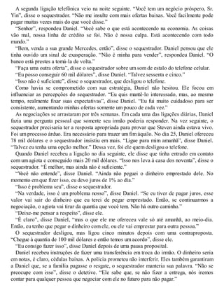 A segunda ligação telefônica veio na noite seguinte. “V
ocê tem um negócio próspero, Sr.
Yin”, disse o sequestrador. “Não me insulte com mais ofertas baixas. V
ocê facilmente pode
pagar muitas vezes mais do que você disse.”
“Senhor”, respondeu Daniel. “V
ocê sabe o que está acontecendo na economia. As coisas
vão mal, nossa linha de crédito se foi. Não é nossa culpa. Está acontecendo com todo
mundo.”
“Bem, venda a sua grande Mercedes, então”, disse o sequestrador. Daniel pensou que ele
tinha ouvido um sinal de exasperação. “Não é minha para vender”, respondeu Daniel. “O
banco está prestes a tomá-la de volta.”
“Faça uma outra oferta”, disse o sequestrador sobre um som de estalo do telefone celular.
“Eu posso conseguir 60 mil dólares”, disse Daniel. “Talvez sessenta e cinco.”
“Isso não é suficiente”, disse o sequestrador, que desligou o telefone.
Como havia se comprometido com sua estratégia, Daniel não hesitou. Ele focou em
influenciar as percepções do sequestrador. “Eu quis mantê-lo interessado, mas, ao mesmo
tempo, realmente fixar suas expectativas”, disse Daniel. “Eu fui muito cuidadoso para ser
consistente, aumentando minhas ofertas somente um pouco de cada vez.”
As negociações se arrastaram por três semanas. Em cada uma das ligações diárias, Daniel
fazia uma pergunta pessoal que somente seu irmão poderia responder. Na vez seguinte, o
sequestrador precisaria ter a resposta apropriada para provar que Steven ainda estava vivo.
Foi um processo árduo. Era necessário para trazer um fim àquilo. No dia 25, Daniel ofereceu
78 mil dólares e o sequestrador insistiu em mais. “Ligue para mim amanhã”, disse Daniel.
“Talvez eu tenha uma opção melhor.” Dessa vez, foi ele quem desligou o telefone.
Quando Daniel recebeu a ligação no dia seguinte, ele disse que tinha entrado em contato
com um agiota e conseguido mais 20 mil dólares. “Isso nos leva à casa dos noventa”, disse o
sequestrador. “É melhor, mas ainda não é suficiente.”
“V
ocê não entende”, disse Daniel. “Ainda não peguei o dinheiro emprestado dele. No
momento em que fizer isso, eu devo juros de 1% ao dia.”
“Isso é problema seu”, disse o sequestrador.
“Na verdade, isso é um problema nosso”, disse Daniel. “Se eu tiver de pagar juros, esse
valor vai sair do dinheiro que eu terei de pegar emprestado. Então, se continuarmos a
negociação, o agiota vai tirar da quantia que você tem. Não há outro caminho.”
“Deixe-me pensar a respeito”, disse ele.
“É claro”, disse Daniel, “mas o que ele me ofereceu vale só até amanhã, ao meio-dia.
Então, eu tenho que pegar o dinheiro com ele, ou ele vai emprestar para outra pessoa.”
O sequestrador desligou, mas ligou cinco minutos depois com uma contraproposta.
“Chegue à quantia de 100 mil dólares e então temos um acordo”, disse ele.
“Eu consigo fazer isso”, disse Daniel depois de uma pausa proposital.
Daniel recebeu instruções de fazer uma transferência em troca do irmão. O dinheiro seria
em notas, é claro, cédulas baixas. A polícia prometeu não interferir. Eles também garantiram
a Daniel que, se a família pagasse o resgate, o sequestrador manteria sua palavra. “Não se
preocupe com isso”, disse o detetive. “Ele sabe que, se não fizer a entrega, nós iremos
contar para qualquer pessoa que negociar com ele no futuro para não pagar.”
 