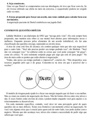 4. Seja consistente.
Uma vez que Daniel se comprometeu com sua abordagem, ele teve que ficar com ela. Se
ele tivesse dobrado sua oferta no meio da conversa, o sequestrador poderia ter exigido
cada vez mais.
5. Esteja preparado para forçar um acordo, mas tome cuidado para calcular bem seus
movimentos.
A negociação paciente de Daniel estabeleceu sua jogada final.
CONFRONTE QUESTÕES DIFÍCEIS
Lakhdar Brahimi é um diplomata da ONU que “navega pela vista”. Ele está sempre bem
preparado, mas mantém seus olhos (e sua mente) bem abertos para informações novas e
melhores. Enquanto procura pelos elementos de um acordo trabalhável, ele faz uma
classificação das questões em jogo, separando-as em três áreas.
A área de cima está fora do alcance; ela contém qualquer item que não seja negociável
para o outro lado. “V
ocê não precisa perder seu tempo pedindo isso”, diz Brahimi. “V
ocê
não vai conseguir isso.” Lá embaixo estão as coisas que você pode conseguir “de graça”,
como ele coloca. “E será realmente estúpido pagar por algo que está ali para pegar.” Na
área do meio estão os pontos que estão abertos à negociação.
“Então, não perca seu tempo pedindo o impossível”, conclui ele. “Não desperdice seus
recursos pagando pelo que é de graça. Concentre-se na área em que é possível dar e
receber.”
O modelo de triagem pode ajudá-lo a focar sua energia naquela que irá fazer o seu melhor.
Mas os sinais no cenário da negociação são fracos. Não há limites óbvios entre sim, talvez e
não. E esses limites estão em tons de cinza e podem mudar enquanto você gera opções e os
relacionamentos se desenvolvem.
Em cada momento específico, contudo, você deve ter uma percepção geral de quais
questões são as mais difíceis. Testar essa fronteira é um momento crítico na negociação. Se
você veta alguma coisa que é crucial para quem está do outro lado, isso pode acabar com o
negócio. Mesmo que não aconteça isso, talvez eles sintam a necessidade de pedir algo que
sabem que você quer.
 