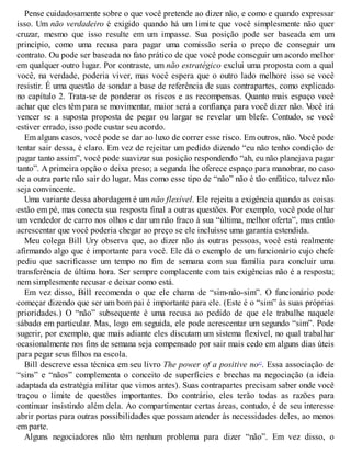Pense cuidadosamente sobre o que você pretende ao dizer não, e como e quando expressar
isso. Um não verdadeiro é exigido quando há um limite que você simplesmente não quer
cruzar, mesmo que isso resulte em um impasse. Sua posição pode ser baseada em um
princípio, como uma recusa para pagar uma comissão seria o preço de conseguir um
contrato. Ou pode ser baseada no fato prático de que você pode conseguir um acordo melhor
em qualquer outro lugar. Por contraste, um não estratégico exclui uma proposta com a qual
você, na verdade, poderia viver, mas você espera que o outro lado melhore isso se você
resistir. É uma questão de sondar a base de referência de suas contrapartes, como explicado
no capítulo 2. Trata-se de ponderar os riscos e as recompensas. Quanto mais espaço você
achar que eles têm para se movimentar, maior será a confiança para você dizer não. V
ocê irá
vencer se a suposta proposta de pegar ou largar se revelar um blefe. Contudo, se você
estiver errado, isso pode custar seu acordo.
Em alguns casos, você pode se dar ao luxo de correr esse risco. Em outros, não. V
ocê pode
tentar sair dessa, é claro. Em vez de rejeitar um pedido dizendo “eu não tenho condição de
pagar tanto assim”, você pode suavizar sua posição respondendo “ah, eu não planejava pagar
tanto”. A primeira opção o deixa preso; a segunda lhe oferece espaço para manobrar, no caso
de a outra parte não sair do lugar. Mas como esse tipo de “não” não é tão enfático, talvez não
seja convincente.
Uma variante dessa abordagem é um não flexível. Ele rejeita a exigência quando as coisas
estão em pé, mas conecta sua resposta final a outras questões. Por exemplo, você pode olhar
um vendedor de carro nos olhos e dar um não fraco à sua “última, melhor oferta”, mas então
acrescentar que você poderia chegar ao preço se ele incluísse uma garantia estendida.
Meu colega Bill Ury observa que, ao dizer não às outras pessoas, você está realmente
afirmando algo que é importante para você. Ele dá o exemplo de um funcionário cujo chefe
pediu que sacrificasse um tempo no fim de semana com sua família para concluir uma
transferência de última hora. Ser sempre complacente com tais exigências não é a resposta;
nem simplesmente recusar e deixar como está.
Em vez disso, Bill recomenda o que ele chama de “sim-não-sim”. O funcionário pode
começar dizendo que ser um bom pai é importante para ele. (Este é o “sim” às suas próprias
prioridades.) O “não” subsequente é uma recusa ao pedido de que ele trabalhe naquele
sábado em particular. Mas, logo em seguida, ele pode acrescentar um segundo “sim”. Pode
sugerir, por exemplo, que mais adiante eles discutam um sistema flexível, no qual trabalhar
ocasionalmente nos fins de semana seja compensado por sair mais cedo em alguns dias úteis
para pegar seus filhos na escola.
Bill descreve essa técnica em seu livro The power of a positive no17
. Essa associação de
“sins” e “nãos” complementa o conceito de superfícies e brechas na negociação (a ideia
adaptada da estratégia militar que vimos antes). Suas contrapartes precisam saber onde você
traçou o limite de questões importantes. Do contrário, eles terão todas as razões para
continuar insistindo além dela. Ao compartimentar certas áreas, contudo, é de seu interesse
abrir portas para outras possibilidades que possam atender às necessidades deles, ao menos
em parte.
Alguns negociadores não têm nenhum problema para dizer “não”. Em vez disso, o
 
