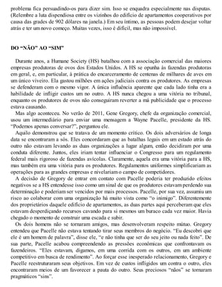 problema fica persuadindo-os para dizer sim. Isso se enquadra especialmente nas disputas.
(Relembre a luta dispendiosa entre os vizinhos do edifício de apartamentos cooperativos por
causa das grades de 902 dólares na janela.) Em seu íntimo, as pessoas podem desejar voltar
atrás e ter um novo começo. Muitas vezes, isso é difícil, mas não impossível.
DO “NÃO” AO “SIM”
Durante anos, a Humane Society (HS) batalhou com a associação comercial das maiores
empresas produtoras de ovos dos Estados Unidos. A HS se opunha às fazendas produtoras
em geral, e, em particular, à prática do encarceramento de centenas de milhares de aves em
um único viveiro. Ela gastou milhões em ações judiciais contra os produtores. As empresas
se defenderam com o mesmo vigor. A única influência aparente que cada lado tinha era a
habilidade de infligir custos um no outro. A HS nunca chegou a uma vitória no tribunal,
enquanto os produtores de ovos não conseguiram reverter a má publicidade que o processo
estava causando.
Mas algo aconteceu. No verão de 2011, Gene Gregory, chefe da organização comercial,
usou um intermediário para enviar uma mensagem a Wayne Pacelle, presidente da HS.
“Podemos apenas conversar?”, perguntou ele.
Aquilo demonstrou que se tratava de um momento crítico. Os dois adversários de longa
data se encontraram a sós. Eles concordaram que as batalhas legais em um estado atrás do
outro não estavam levando as duas organizações a lugar algum, então decidiram por uma
conduta diferente. Juntos, eles iriam tentar influenciar o Congresso para um regulamento
federal mais rigoroso de fazendas avícolas. Claramente, aquela era uma vitória para a HS,
mas também era uma vitória para os produtores. Regulamentos uniformes simplificariam as
operações para as grandes empresas e nivelariam o campo de competidores.
A decisão de Gregory de entrar em contato com Pacelle poderia ter produzido efeitos
negativos se a HS entendesse isso como um sinal de que os produtores estavam perdendo sua
determinação e poderiam ser vencidos por mais processos. Pacelle, por sua vez, assumiu um
risco ao colaborar com uma organização há muito vista como “o inimigo”. Diferentemente
dos proprietários daquele edifício de apartamentos, as duas partes aqui perceberam que eles
estavam desperdiçando recursos cavando para si mesmos um buraco cada vez maior. Havia
chegado o momento de construir uma escada e subir.
Os dois homens não se tornaram amigos, mas desenvolveram respeito mútuo. Gregory
entendeu que Pacelle não estava tentando tirar seus membros do negócio. “Eu descobri que
ele é um homem de palavra”, disse ele, “e não tinha que ser do seu jeito ou nada feito”. De
sua parte, Pacelle acabou compreendendo as pressões econômicas que confrontavam os
fazendeiros. “Eles estavam, digamos, em uma corrida com os outros, em um ambiente
competitivo em busca de rendimento”. Ao forçar esse inesperado relacionamento, Gregory e
Pacelle reestruturaram seus objetivos. Em vez de custos infligidos um contra o outro, eles
encontraram meios de um favorecer a pauta do outro. Seus preciosos “nãos” se tornaram
pragmáticos “sins”.
 