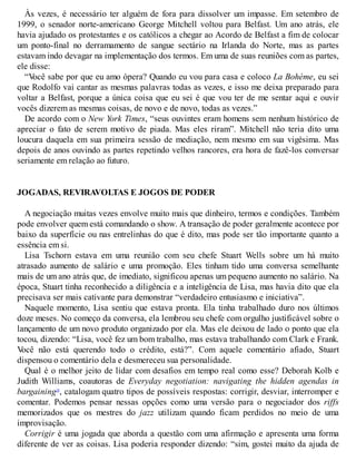 Às vezes, é necessário ter alguém de fora para dissolver um impasse. Em setembro de
1999, o senador norte-americano George Mitchell voltou para Belfast. Um ano atrás, ele
havia ajudado os protestantes e os católicos a chegar ao Acordo de Belfast a fim de colocar
um ponto-final no derramamento de sangue sectário na Irlanda do Norte, mas as partes
estavam indo devagar na implementação dos termos. Em uma de suas reuniões com as partes,
ele disse:
“V
ocê sabe por que eu amo ópera? Quando eu vou para casa e coloco La Bohème, eu sei
que Rodolfo vai cantar as mesmas palavras todas as vezes, e isso me deixa preparado para
voltar a Belfast, porque a única coisa que eu sei é que vou ter de me sentar aqui e ouvir
vocês dizerem as mesmas coisas, de novo e de novo, todas as vezes.”
De acordo com o New York Times, “seus ouvintes eram homens sem nenhum histórico de
apreciar o fato de serem motivo de piada. Mas eles riram”. Mitchell não teria dito uma
loucura daquela em sua primeira sessão de mediação, nem mesmo em sua vigésima. Mas
depois de anos ouvindo as partes repetindo velhos rancores, era hora de fazê-los conversar
seriamente em relação ao futuro.
JOGADAS, REVIRAVOLTAS E JOGOS DE PODER
A negociação muitas vezes envolve muito mais que dinheiro, termos e condições. Também
pode envolver quem está comandando o show. A transação de poder geralmente acontece por
baixo da superfície ou nas entrelinhas do que é dito, mas pode ser tão importante quanto a
essência em si.
Lisa Tschorn estava em uma reunião com seu chefe Stuart Wells sobre um há muito
atrasado aumento de salário e uma promoção. Eles tinham tido uma conversa semelhante
mais de um ano atrás que, de imediato, significou apenas um pequeno aumento no salário. Na
época, Stuart tinha reconhecido a diligência e a inteligência de Lisa, mas havia dito que ela
precisava ser mais cativante para demonstrar “verdadeiro entusiasmo e iniciativa”.
Naquele momento, Lisa sentiu que estava pronta. Ela tinha trabalhado duro nos últimos
doze meses. No começo da conversa, ela lembrou seu chefe com orgulho justificável sobre o
lançamento de um novo produto organizado por ela. Mas ele deixou de lado o ponto que ela
tocou, dizendo: “Lisa, você fez um bom trabalho, mas estava trabalhando com Clark e Frank.
V
ocê não está querendo todo o crédito, está?”. Com aquele comentário afiado, Stuart
dispensou o comentário dela e desmereceu sua personalidade.
Qual é o melhor jeito de lidar com desafios em tempo real como esse? Deborah Kolb e
Judith Williams, coautoras de Everyday negotiation: navigating the hidden agendas in
bargaining18
, catalogam quatro tipos de possíveis respostas: corrigir, desviar, interromper e
comentar. Podemos pensar nessas opções como uma versão para o negociador dos riffs
memorizados que os mestres do jazz utilizam quando ficam perdidos no meio de uma
improvisação.
Corrigir é uma jogada que aborda a questão com uma afirmação e apresenta uma forma
diferente de ver as coisas. Lisa poderia responder dizendo: “sim, gostei muito da ajuda de
 