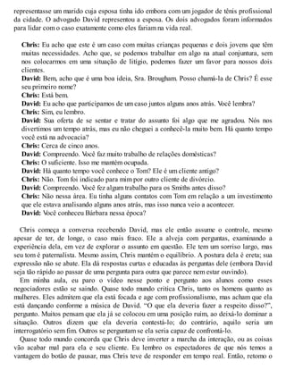 representasse um marido cuja esposa tinha ido embora com um jogador de tênis profissional
da cidade. O advogado David representou a esposa. Os dois advogados foram informados
para lidar com o caso exatamente como eles fariam na vida real.
Chris: Eu acho que este é um caso com muitas crianças pequenas e dois jovens que têm
muitas necessidades. Acho que, se podemos trabalhar em algo na atual conjuntura, sem
nos colocarmos em uma situação de litígio, podemos fazer um favor para nossos dois
clientes.
David: Bem, acho que é uma boa ideia, Sra. Brougham. Posso chamá-la de Chris? É esse
seu primeiro nome?
Chris: Está bem.
David: Eu acho que participamos de um caso juntos alguns anos atrás. V
ocê lembra?
Chris: Sim, eu lembro.
David: Sua oferta de se sentar e tratar do assunto foi algo que me agradou. Nós nos
divertimos um tempo atrás, mas eu não cheguei a conhecê-la muito bem. Há quanto tempo
você está na advocacia?
Chris: Cerca de cinco anos.
David: Compreendo. V
ocê faz muito trabalho de relações domésticas?
Chris: O suficiente. Isso me mantém ocupada.
David: Há quanto tempo você conhece o Tom? Ele é um cliente antigo?
Chris: Não. Tom foi indicado para mim por outro cliente de divórcio.
David: Compreendo. V
ocê fez algum trabalho para os Smiths antes disso?
Chris: Não nessa área. Eu tinha alguns contatos com Tom em relação a um investimento
que ele estava analisando alguns anos atrás, mas isso nunca veio a acontecer.
David: V
ocê conheceu Bárbara nessa época?
Chris começa a conversa recebendo David, mas ele então assume o controle, mesmo
apesar de ter, de longe, o caso mais fraco. Ele a alveja com perguntas, examinando a
experiência dela, em vez de explorar o assunto em questão. Ele tem um sorriso largo, mas
seu tom é paternalista. Mesmo assim, Chris mantém o equilíbrio. A postura dela é ereta; sua
expressão não se abate. Ela dá respostas curtas e educadas às perguntas dele (embora David
seja tão rápido ao passar de uma pergunta para outra que parece nem estar ouvindo).
Em minha aula, eu paro o vídeo nesse ponto e pergunto aos alunos como esses
negociadores estão se saindo. Quase todo mundo critica Chris, tanto os homens quanto as
mulheres. Eles admitem que ela está focada e age com profissionalismo, mas acham que ela
está dançando conforme a música de David. “O que ela deveria fazer a respeito disso?”,
pergunto. Muitos pensam que ela já se colocou em uma posição ruim, ao deixá-lo dominar a
situação. Outros dizem que ela deveria contestá-lo; do contrário, aquilo seria um
interrogatório sem fim. Outros se perguntam se ela seria capaz de confrontá-lo.
Quase todo mundo concorda que Chris deve inverter a marcha da interação, ou as coisas
vão acabar mal para ela e seu cliente. Eu lembro os espectadores de que nós temos a
vantagem do botão de pausar, mas Chris teve de responder em tempo real. Então, retomo o
 