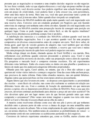 presume que as negociações se resumem a uma simples decisão: negociar ou não negociar.
Se isso fosse verdade, toda vez que alguém oferecesse a você algo um pouco melhor do que
uma vitória fácil, você deveria aceitar. Isso poderia significar uma solução barata quando,
com um pouco de criatividade, você poderia fazer a torta crescer (ou, com persistência,
obter uma fatia maior da torta). Mais uma vez, você não quer pressionar tanto a ponto de
arriscar o que você já tem nas mãos. Saber quando dizer sim pode ser complicado.
O modelo básico do MAANA também não ajuda muito quando você está negociando sem
uma reserva clara. Converse com um estudante graduado em Negócios que está fazendo
entrevistas de emprego sem nenhuma outra oferta em mãos. Quando ele está negociando com
uma empresa, seu MAANA constitui uma prospecção incerta de conseguir uma posição em
qualquer lugar. Como se pode imaginar uma vitória fácil, se não há opções imediatas?
Poucos livros abordam esse problema comum. Este é um deles.
A indefinição dos interesses e a confusão dos MAANAs colidem quando você tem de
equilibrar múltiplas negociações. Isso é o que acontece quando você faz uma pesquisa
comparativa em diversas concessionárias antes de comprar um carro. V
ocê deve saber, de
forma geral, qual tipo de veículo gostaria de adquirir, mas você também quer um ótimo
preço. Quando você está negociando com um vendedor, a reserva que você tem é muitas
vezes uma prospecção incerta do quão bem você poderia negociar com outro.
Minha colega (daqui em diante, chamada apenas de Carol Griffin) e seu marido, Don,
enfrentaram esse problema quando estavam procurando a primeira casa. Carol é uma
brilhante especialista em teoria da decisão, então sua preparação estava além do esperado.
Ela pesquisou o mercado local e comparou sistemas escolares. Ela até experimentou
diferentes rotas habituais. Então ela cruzou todos os dados em uma planilha e ponderou os
fatores de modo que eles pudessem categorizar diferentes propriedades.
Olhando para trás agora, Carol admite, no entanto, que ela e Don não sabiam o que
queriam até visitar vários imóveis e começar a negociar. Uma das casas tinha um bom preço,
mas precisava de muita reforma. Outra tinha cômodos menores, mas um quintal fabuloso.
Algumas outras que pareciam boas on-line eram menos atrativas pessoalmente.
Alguns fatores que eles levaram em conta – as despesas com aquecimento e a proximidade
das escolas – eram fáceis de calcular, mas como eles realmente se sentiam em relação aos
diferentes locais não era. Com o contrato de locação do apartamento em que moravam
prestes a expirar, eles se depararam com difíceis escolhas de MAANA. Para a casa que eles
amaram, deveriam continuar pechinchando para abaixar o preço até um valor aceitável? Ou
eles deveriam optar por um lugar menos caro de que haviam gostado antes que outro
comprador o arrematasse? (Não vamos nem tentar imaginar o quanto isso teria sido mais
difícil se Carol e Don não tivessem olhado um no olho do outro.)
A maneira como resolvemos dilemas como esse não nos põe à prova até que tenhamos
decidido entre o pássaro perto da mão versus a chance de pegar em uma armadilha outro
mais atraente, no meio do arbusto. Não se trata simplesmente de quão melhor o segundo pode
ser, em termos objetivos. Nós também temos de considerar as probabilidades de vencer – e
experimentar como nós nos sentiríamos se acabássemos perdendo os dois negócios.
Corretores de imóveis experientes entendem que, como os Griffin, muitos clientes não
 