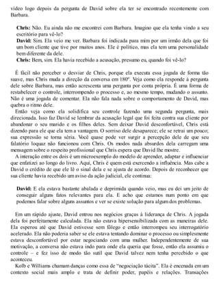 vídeo logo depois da pergunta de David sobre ela ter se encontrado recentemente com
Barbara.
Chris: Não. Eu ainda não me encontrei com Barbara. Imagino que ela tenha vindo a seu
escritório para vê-lo?
David: Sim. Ela veio me ver. Barbara foi indicada para mim por um irmão dela que foi
um bom cliente que tive por muitos anos. Ele é político, mas ela tem uma personalidade
bem diferente da dele.
Chris: Bem, sim. Ela havia recebido a acusação, presumo eu, quando foi vê-lo?
É fácil não perceber o desviar de Chris, porque ela executa essa jogada de forma tão
suave, mas Chris muda a direção da conversa em 180º. Veja como ela responde à pergunta
dele sobre Barbara, mas então acrescenta uma pergunta por conta própria. É uma forma de
restabelecer o controle, interrompendo o processo e, ao mesmo tempo, mudando o assunto.
Não é uma jogada de comentar. Ela não fala nada sobre o comportamento de David, mas
quebra o ritmo dele.
Então veja como ela solidifica seu controle fazendo uma segunda pergunta, mais
direcionada. Isso faz David se lembrar da acusação legal que foi feita contra sua cliente por
abandonar o seu marido e os filhos deles. Sem deixar David desconfortável, Chris está
dizendo para ele que ela tem a vantagem. O sorriso dele desaparece; ele se retrai um pouco;
sua expressão se torna séria. V
ocê quase pode ver surgir a percepção dele de que seu
falatório loquaz não funcionou com Chris. Os modos nada absurdos dela carregam uma
mensagem sobre o respeito profissional que Chris espera que David lhe mostre.
A interação entre os dois é um microexemplo do modelo de aprender, adaptar e influenciar
que enfatizei ao longo do livro. Aqui, Chris é quem está exercendo a influência. Mas cabe a
David o crédito de que ele lê o sinal dela e se ajusta de acordo. Depois de reconhecer que
sua cliente havia recebido um aviso da ação judicial, ele continua:
David: E ela estava bastante abalada e deprimida quando veio, mas eu dei um jeito de
conseguir alguns fatos relevantes para ela. E acho que estamos num ponto em que
podemos falar sobre alguns assuntos e ver se existe solução para algum dos problemas.
Em um rápido ajuste, David entrou nos negócios graças à liderança de Chris. A jogada
dela foi perfeitamente calculada. Ela não estava hipersensibilizada com as maneiras dele.
Ela esperou até que David estivesse sem fôlego e então interrompeu seu interrogatório
acelerado. Ela não poderia saber se ele estava tentando dominar o processo ou simplesmente
estava desconfortável por estar negociando com uma mulher. Independentemente de sua
motivação, a conversa não estava indo para onde ela queria que fosse, então ela assumiu o
controle – e fez isso de modo tão sutil que David talvez nem tenha percebido o que
aconteceu.
Kolb e Williams chamam danças como essa de “negociação tácita”. Ela é encenada em um
contexto social mais amplo e trata de definir poder, papéis e relações. Transações
 