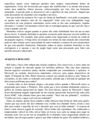 específicas muitas vezes implicam questões mais amplas, especialmente dentro de
organizações. Essas são favorecidas por regras não estabelecidas e as normas têm poucas
razões para mudá-las. Outras pessoas, sobrecarregadas por elas, têm sua frustração
aumentada. A pressão pode se desenvolver sob a superfície de uma conversa. Alguém que
sente desrespeito irá responder com vergonha e até raiva.
Isso que acabou de acontecer foi o que ele chama de humilhação, você pode se perguntar,
ou apenas uma tentativa ruim de ser engraçado? Lidar com essa ambiguidade exige
consciência de seus próprios sentimentos, assim como os das suas contrapartes. Jogadas
eficientes e “viradas” em momentos críticos não se restringem apenas ao que você diz, mas a
como e quando você diz.
Momentos críticos surgem quando as partes não estão trabalhando bem em um ou mais
desses níveis. A atenção obstinada às questões essenciais pode mascarar seu real conflito ou
desentendimento. Por exemplo, duas partes podem estar negociando os termos de venda de
um pequeno negócio. A briga deles em relação aos termos de uma cláusula não concorrente
pode ter mais relação com a necessidade do autor-vendedor a respeito do novo proprietário
do que com questões financeiras. Entretanto, ambas as partes acabarão frustradas se elas
restringirem a si mesmas o uso do jargão legal como uma procuração para lidar com
questões pessoais subjacentes.
ATAQUES E RESGATES
Bill Gates e Steve Jobs tinham uma relação complexa. Eles eram rivais, é claro, tanto em
relação à atuação de mercado quanto aos holofotes públicos. Mas suas duas empresas
fizeram negócios essenciais juntas, mesmo competindo por consumidores e aplausos. A
Microsoft, na verdade, desenvolveu importantes softwares para alguns dispositivos da
Apple. O biógrafo de Jobs, Walter Isaacson, conecta sua relação na época a uma “dança de
escorpiões, os dois lados se rodeando com cautela, sabendo que a ferroada de qualquer um
deles traria problemas para ambos”.
A tensão entre os dois homens chegou a um ponto crítico quando a Microsoft estava se
preparando para lançar o Windows. Jobs sentiu que o novo produto nitidamente copiava o
gráfico do sistema operacional da Apple. Ele ficou furioso, apesar de Microsoft e Apple
terem abertamente pegado emprestado de um sistema operacional desenvolvido antes pela
Xerox PARC. Jobs chamou Gates para uma reunião. “V
ocê está nos pilhando!”, vociferou.
“Confiei em você, e agora você está nos roubando!”
Gates, no entanto, apenas ficou sentado e então ofereceu outra forma de olhar para aquilo:
“penso que seja assim: nós dois tínhamos esse vizinho rico chamado Xerox, invadi a casa
dele para roubar o aparelho de tevê e descobri que você já tinha roubado”. A resposta de
Gates é uma clássica jogada de correção. Talvez tenha sido espontânea. Ou, conhecendo o
temperamento volúvel de Jobs, talvez Gates já tivesse essa carta na manga para jogar no
momento certo. Em vez de cair na armadilha de se defender, Gates alegremente admitiu ser
um ladrão, mas divergiu quanto a quem é que tinha roubado de quem. Ele também lembrou a
 