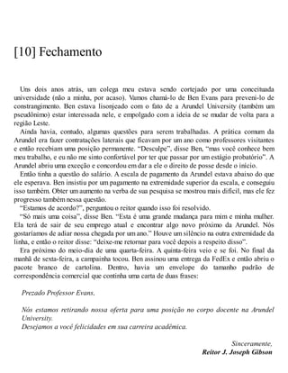 [10] Fechamento
Uns dois anos atrás, um colega meu estava sendo cortejado por uma conceituada
universidade (não a minha, por acaso). Vamos chamá-lo de Ben Evans para preveni-lo de
constrangimento. Ben estava lisonjeado com o fato de a Arundel University (também um
pseudônimo) estar interessada nele, e empolgado com a ideia de se mudar de volta para a
região Leste.
Ainda havia, contudo, algumas questões para serem trabalhadas. A prática comum da
Arundel era fazer contratações laterais que ficavam por um ano como professores visitantes
e então recebiam uma posição permanente. “Desculpe”, disse Ben, “mas você conhece bem
meu trabalho, e eu não me sinto confortável por ter que passar por um estágio probatório”. A
Arundel abriu uma exceção e concordou em dar a ele o direito de posse desde o início.
Então tinha a questão do salário. A escala de pagamento da Arundel estava abaixo do que
ele esperava. Ben insistiu por um pagamento na extremidade superior da escala, e conseguiu
isso também. Obter um aumento na verba de sua pesquisa se mostrou mais difícil, mas ele fez
progresso também nessa questão.
“Estamos de acordo?”, perguntou o reitor quando isso foi resolvido.
“Só mais uma coisa”, disse Ben. “Esta é uma grande mudança para mim e minha mulher.
Ela terá de sair de seu emprego atual e encontrar algo novo próximo da Arundel. Nós
gostaríamos de adiar nossa chegada por um ano.” Houve um silêncio na outra extremidade da
linha, e então o reitor disse: “deixe-me retornar para você depois a respeito disso”.
Era próximo do meio-dia de uma quarta-feira. A quinta-feira veio e se foi. No final da
manhã de sexta-feira, a campainha tocou. Ben assinou uma entrega da FedEx e então abriu o
pacote branco de cartolina. Dentro, havia um envelope do tamanho padrão de
correspondência comercial que continha uma carta de duas frases:
Prezado Professor Evans,
Nós estamos retirando nossa oferta para uma posição no corpo docente na Arundel
University.
Desejamos a você felicidades em sua carreira acadêmica.
Sinceramente,
Reitor J. Joseph Gibson
 