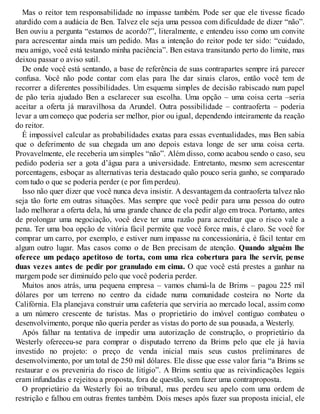 Mas o reitor tem responsabilidade no impasse também. Pode ser que ele tivesse ficado
aturdido com a audácia de Ben. Talvez ele seja uma pessoa com dificuldade de dizer “não”.
Ben ouviu a pergunta “estamos de acordo?”, literalmente, e entendeu isso como um convite
para acrescentar ainda mais um pedido. Mas a intenção do reitor pode ter sido: “cuidado,
meu amigo, você está testando minha paciência”. Ben estava transitando perto do limite, mas
deixou passar o aviso sutil.
De onde você está sentando, a base de referência de suas contrapartes sempre irá parecer
confusa. V
ocê não pode contar com elas para lhe dar sinais claros, então você tem de
recorrer a diferentes possibilidades. Um esquema simples de decisão rabiscado num papel
de pão teria ajudado Ben a esclarecer sua escolha. Uma opção – uma coisa certa –seria
aceitar a oferta já maravilhosa da Arundel. Outra possibilidade – contraoferta – poderia
levar a um começo que poderia ser melhor, pior ou igual, dependendo inteiramente da reação
do reitor.
É impossível calcular as probabilidades exatas para essas eventualidades, mas Ben sabia
que o deferimento de sua chegada um ano depois estava longe de ser uma coisa certa.
Provavelmente, ele receberia um simples “não”. Além disso, como acabou sendo o caso, seu
pedido poderia ser a gota d’água para a universidade. Entretanto, mesmo sem acrescentar
porcentagens, esboçar as alternativas teria destacado quão pouco seria ganho, se comparado
com tudo o que se poderia perder (e por fim perdeu).
Isso não quer dizer que você nunca deva insistir. A desvantagem da contraoferta talvez não
seja tão forte em outras situações. Mas sempre que você pedir para uma pessoa do outro
lado melhorar a oferta dela, há uma grande chance de ela pedir algo em troca. Portanto, antes
de prolongar uma negociação, você deve ter uma razão para acreditar que o risco vale a
pena. Ter uma boa opção de vitória fácil permite que você force mais, é claro. Se você for
comprar um carro, por exemplo, e estiver num impasse na concessionária, é fácil tentar em
algum outro lugar. Mas casos como o de Ben precisam de atenção. Quando alguém lhe
oferece um pedaço apetitoso de torta, com uma rica cobertura para lhe servir, pense
duas vezes antes de pedir por granulado em cima. O que você está prestes a ganhar na
margem pode ser diminuído pelo que você poderia perder.
Muitos anos atrás, uma pequena empresa – vamos chamá-la de Brims – pagou 225 mil
dólares por um terreno no centro da cidade numa comunidade costeira no Norte da
Califórnia. Ela planejava construir uma cafeteria que serviria ao mercado local, assim como
a um número crescente de turistas. Mas o proprietário do imóvel contíguo combateu o
desenvolvimento, porque não queria perder as vistas do porto de sua pousada, a Westerly.
Após falhar na tentativa de impedir uma autorização de construção, o proprietário da
Westerly ofereceu-se para comprar o disputado terreno da Brims pelo que ele já havia
investido no projeto: o preço de venda inicial mais seus custos preliminares de
desenvolvimento, por um total de 250 mil dólares. Ele disse que esse valor faria “a Brims se
restaurar e os preveniria do risco de litígio”. A Brims sentiu que as reivindicações legais
eram infundadas e rejeitou a proposta, fora de questão, sem fazer uma contraproposta.
O proprietário da Westerly foi ao tribunal, mas perdeu seu apelo com uma ordem de
restrição e falhou em outras frentes também. Dois meses após fazer sua proposta inicial, ele
 