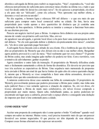 abordou a advogada da Brims para reabrir as negociações. “Veja”, respondeu ela, “você não
ofereceu nem próximo do suficiente para convencer meus clientes na última vez, e tudo o que
você fez desde então foi deixá-los com mais raiva”. Se ele quisesse a propriedade, ela disse
a ele para não ser “delicado”, como ela colocou. “Nos apresente sua melhor oferta, e
daremos a você um sim ou um não”.
No dia seguinte, o homem ligou e ofereceu 500 mil dólares – o que era mais do que
suficiente para comprar outro local comercial nobre na cidade. De fato, havia uma
propriedade para venda apenas a dois quarteirões de distância que já continha uma
construção de boa aparência. A Brims poderia se instalar e começar a funcionar bem antes
de sua abertura prevista.
Parecia um negócio incrível para a Brims. A empresa faria dinheiro em seu projeto antes
mesmo de vender seu primeiro café com leite. Mas, em vez
de agradecer sua advogada, o gerente local disse a ela para fazer uma contraproposta de 650
mil dólares. “Se ele está querendo dobrar o dinheiro em praticamente dois meses”, concluiu
ele, “ele deve estar querendo pagar bem mais”.
A advogada ficou chocada com a atitude de seu cliente. Ela o lembrou de que eles haviam
dito ao proprietário da Westerly que eles diriam sim ou não à sua melhor oferta. Barganhar
agora poderia provocá-lo a sair da mesa. “V
ocê realmente quer ter essa chance?” O gerente
da Brims cedeu, mas ainda imagina quão melhor ele poderia ter feito. Com o território, vem
a tentativa de adivinharmos: ganhar ou perder.
Agora considere o outro lado da transação. O proprietário da Westerly dificultou ainda
mais o fechamento aumentando a oferta de forma tão dramática. Ele deveria ter previsto que
isso iria acelerar as expectativas da Brims. Uma sequência mais mensurada de propostas
teria enviado à Brims um sinal de que havia limites do quão alto ele estava querendo chegar.
E, mesmo que a Westerly se visse compelida a fazer uma oferta arrasadora, deveria ter
deixado claro que não consideraria contraofertas.
A natureza controversa desse caso aumenta sua falha de comunicação. O proprietário da
Westerly provavelmente pensou que poderia pressionar a Brims para vender, mas tinha uma
ação judicial fraca e isso somente agravou a situação da empresa. Se, em vez disso, ele
tivesse abordado a Brims de modo mais colaborativo, ele talvez tivesse comprado a
propriedade por muito menos. Quem sabe, trabalhando juntas, as partes poderiam ter
encontrado um lugar para a cafeteria, preservado o espaço aberto e conseguido uma dedução
de impostos por doar o lote contestado para a cidade.
COMO DIZER “SIM”
Aceitar uma proposta da contraparte não é como apertar o botão “Confirmar” quando você
compra um suéter na internet. Muitas vezes, você precisa transmitir mais do que um parecer
favorável aos termos negociados. O que precisa ser dito depende de seus objetivos.
Compare essas formas alternativas de expressar um acordo:
 