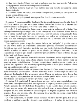 A. Sim. Isso é incrível! Eu sei que você se esforçou para fazer esse acordo. Pode contar
comigo para que isso funcione bem para você também.
B. Tudo bem. Esperava fazer um pouco melhor, mas esse trabalho não compete a mim.
Então, obrigado.
C. Excelente. Temos um acordo, com certeza. Eu apreciaria, contudo, se você pudesse me
ajudar em uma última coisa.
D. Bom! Se você pode garantir a entrega no final do mês, temos um acordo.
O exemplo A expressa gratidão. Se alguém lhe fez uma oferta generosa, ele sabe disso. É
importante mostrar que você sabe disso também. Trata-se de um fim em si mesmo. Isso
também fortalece as relações e pode levar a uma futura colaboração.
A versão B é mais comedida. Sugere que a outra parte se esforçou até o limite. Uma
mensagem como essa pode ser prudente se suas contrapartes estão levando o acordo de volta
para o cliente ou chefe deles para uma aprovação. Isso faz com que a imagem deles fique
boa – e isso é de seu maior interesse; do contrário, eles podem ser enviados de volta para
mais. Mas eles também precisam saber que você está feliz o suficiente com o acordo para
honrar seus compromissos.
Tanto o primeiro quanto o segundo exemplo incluem um “obrigado”. A gratidão deveria
ser uma prática padrão em fechamentos, tenha sido o processo cooperativo ou complicado.
Se foi tenso para você, é provável que tenha sido para o outro lado também. Eles devem ter
movido as coisas ao menos um pouco na sua direção para chegar a um acordo. Se os
jogadores de hóquei no gelo podem se enfileirar para um aperto de mãos ao fim de um jogo
árduo, você pode fazer o mesmo.
O exemplo C, por contraste, é uma tática restrita. Ele elimina o risco negativo de acabar
com o acordo, mas ainda deixa aberta alguma possibilidade de fazer melhor. Pode até
aumentar essas probabilidades. Declarar compromisso inequivocamente transforma a
questão final a partir de uma precondição para um pedido de favor. (Não faria mal incluir
aqui um agradecimento explícito também.)
Ben Evans gostaria de ter dito isso para o reitor da Arundel. Como aconteceu, ser reticente
pode ter reduzido sua influência. Talvez o reitor não tivesse ido tão longe em relação ao
adiamento da chegada de Ben em um ano inteiro. Mas se ele estivesse certo de que Ben
estava chegando, eles poderiam ter trabalhado em uma grade horária reduzida que teria
possibilitado a ele que seu início fosse gradual ao longo do ano.
O exemplo D é condicional. É menos do que um compromisso total, mas ainda expressa
entusiasmo. Tão importante quanto, isso sugere que as negociações estão quase concluídas.
Aqueles que estão do outro lado terão de decidir se vão ao encontro dessa última condição,
é claro, mas ao menos eles devem ser informados de que, se concordarem, não serão
atingidos um pelo outro. Esse último obstáculo pode ser pequeno ou grande, mas estruturar
as coisas desse jeito ao menos põe o foco em uma única questão, em vez de colocar toda a
negociação em questionamento.
Um “sim” condicional, no entanto, coloca a questão nas mãos da outra parte. Ela terá de
ponderar se ratificar o acordo – inclusive sua modificação – é melhor do que testar sua
 