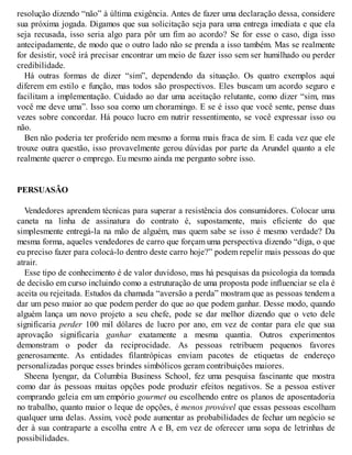 resolução dizendo “não” à última exigência. Antes de fazer uma declaração dessa, considere
sua próxima jogada. Digamos que sua solicitação seja para uma entrega imediata e que ela
seja recusada, isso seria algo para pôr um fim ao acordo? Se for esse o caso, diga isso
antecipadamente, de modo que o outro lado não se prenda a isso também. Mas se realmente
for desistir, você irá precisar encontrar um meio de fazer isso sem ser humilhado ou perder
credibilidade.
Há outras formas de dizer “sim”, dependendo da situação. Os quatro exemplos aqui
diferem em estilo e função, mas todos são prospectivos. Eles buscam um acordo seguro e
facilitam a implementação. Cuidado ao dar uma aceitação relutante, como dizer “sim, mas
você me deve uma”. Isso soa como um choramingo. E se é isso que você sente, pense duas
vezes sobre concordar. Há pouco lucro em nutrir ressentimento, se você expressar isso ou
não.
Ben não poderia ter proferido nem mesmo a forma mais fraca de sim. E cada vez que ele
trouxe outra questão, isso provavelmente gerou dúvidas por parte da Arundel quanto a ele
realmente querer o emprego. Eu mesmo ainda me pergunto sobre isso.
PERSUASÃO
Vendedores aprendem técnicas para superar a resistência dos consumidores. Colocar uma
caneta na linha de assinatura do contrato é, supostamente, mais eficiente do que
simplesmente entregá-la na mão de alguém, mas quem sabe se isso é mesmo verdade? Da
mesma forma, aqueles vendedores de carro que forçam uma perspectiva dizendo “diga, o que
eu preciso fazer para colocá-lo dentro deste carro hoje?” podem repelir mais pessoas do que
atrair.
Esse tipo de conhecimento é de valor duvidoso, mas há pesquisas da psicologia da tomada
de decisão em curso incluindo como a estruturação de uma proposta pode influenciar se ela é
aceita ou rejeitada. Estudos da chamada “aversão a perda” mostram que as pessoas tendem a
dar um peso maior ao que podem perder do que ao que podem ganhar. Desse modo, quando
alguém lança um novo projeto a seu chefe, pode se dar melhor dizendo que o veto dele
significaria perder 100 mil dólares de lucro por ano, em vez de contar para ele que sua
aprovação significaria ganhar exatamente a mesma quantia. Outros experimentos
demonstram o poder da reciprocidade. As pessoas retribuem pequenos favores
generosamente. As entidades filantrópicas enviam pacotes de etiquetas de endereço
personalizadas porque esses brindes simbólicos geram contribuições maiores.
Sheena Iyengar, da Columbia Business School, fez uma pesquisa fascinante que mostra
como dar às pessoas muitas opções pode produzir efeitos negativos. Se a pessoa estiver
comprando geleia em um empório gourmet ou escolhendo entre os planos de aposentadoria
no trabalho, quanto maior o leque de opções, é menos provável que essas pessoas escolham
qualquer uma delas. Assim, você pode aumentar as probabilidades de fechar um negócio se
der à sua contraparte a escolha entre A e B, em vez de oferecer uma sopa de letrinhas de
possibilidades.
 
