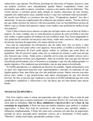 sabem bem o que querem. Tim Wilson, psicólogo da University of Virginia, descreve como
sua própria corretora ouve educadamente quando futuros compradores listam suas
prioridades, mas então os ignora, sorridente, e mostra a eles muitos imóveis diferentes. “Nas
visitas iniciais, a corretora presta muita atenção às reações emocionais de seus clientes,
enquanto eles andam pelas casas, tentando deduzir o que eles realmente estão procurando”.
De acordo com Wilson, os corretores têm uma frase: “Compradores mentem”. Isso não é
intencional. As pessoas simplesmente não conhecem suas próprias mentes. “Um dos motivos
por que minha corretora de imóveis é tão bem-sucedida é por ser bem habilidosa na hora de
inferir o que os clientes dela querem e muitas vezes conhece suas preferências melhor do que
eles próprios”.
Carol e Don evitaram riscos maiores ao optar por um lugar menos caro na hora de fechar o
negócio. Às vezes, contudo, eles se veem desejosos ao passar de carro em frente à casa dos
seus sonhos, a quatro quadras de distância de sua residência atual. Eles ficam imaginando se
eles poderiam ter insistido em um preço mais baixo, sendo mais assertivos. Mas por causa
da inerente incerteza da negociação, eles nunca saberão ao certo.
Esse tipo de especulação em retrospectiva não faz muito bem. Em vez disso, é mais
interessante que você pense sobre como negociou. Nesse ponto, os Griffin se saíram bem. A
preparação meticulosa de Carol pode apenas refletir os atributos que eram fáceis de
quantificar. Não foi possível captar como eles se sentiram em relação a cada casa até que
eles fizessem suas visitas. Ainda assim, a planilha serviu como um modelo valioso com o
qual eles poderiam verificar seus julgamentos. Antes de assinalar uma casa que eles haviam
classificado positivamente, eles se forçaram a se perguntar o que eles não tinham gostado e o
quanto importava. Eles mudaram suas prioridades, mas de uma maneira disciplinada.
Os Griffin aprenderam e se adaptaram no decorrer do caminho. Alguns proprietários com
os quais eles negociaram pareciam estar experimentando o mercado, na esperança de que
alguém pudesse fazer uma oferta que eles não poderiam recusar. Outros estavam com mais
pressa para vender, o que proporcionou uma maior alavancagem do que eles haviam
previsto. No fim, as pessoas que venderam a casa para os Griffin entenderam que eles eram
compradores cuidadosos e ofereceram a eles um preço que era bom demais para passar
batido.
NEGOCIAÇÃO DINÂMICA
Este livro explica como se tornar um negociador mais ágil e eficaz. Não se trata de uma
questão de estar mais ou menos preparado e ser um pouco flexível. Se você tentar fazer isso,
cairá entre as rachaduras. Em vez disso, administrar a incerteza deve ser a base de sua
estratégia de negociação. A Parte um traça um modelo dinâmico para analisar e conduzir
negociações. A Parte dois trata do raciocínio e das técnicas para aprender, adaptar e
influenciar simultaneamente. A Parte três situa esses conceitos em cada fase da negociação,
partindo do início, passando pelos momentos críticos, até o fechamento. A Parte quatro,
“Maestria”, alinha criatividade, aprendizado contínuo e ética.
 