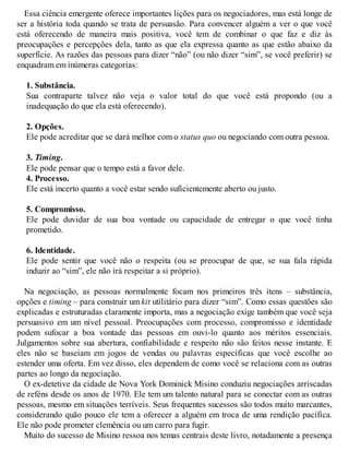 Essa ciência emergente oferece importantes lições para os negociadores, mas está longe de
ser a história toda quando se trata de persuasão. Para convencer alguém a ver o que você
está oferecendo de maneira mais positiva, você tem de combinar o que faz e diz às
preocupações e percepções dela, tanto as que ela expressa quanto as que estão abaixo da
superfície. As razões das pessoas para dizer “não” (ou não dizer “sim”, se você preferir) se
enquadram em inúmeras categorias:
1. Substância.
Sua contraparte talvez não veja o valor total do que você está propondo (ou a
inadequação do que ela está oferecendo).
2. Opções.
Ele pode acreditar que se dará melhor com o status quo ou negociando com outra pessoa.
3. Timing.
Ele pode pensar que o tempo está a favor dele.
4. Processo.
Ele está incerto quanto a você estar sendo suficientemente aberto ou justo.
5. Compromisso.
Ele pode duvidar de sua boa vontade ou capacidade de entregar o que você tinha
prometido.
6. Identidade.
Ele pode sentir que você não o respeita (ou se preocupar de que, se sua fala rápida
induzir ao “sim”, ele não irá respeitar a si próprio).
Na negociação, as pessoas normalmente focam nos primeiros três itens – substância,
opções e timing – para construir um kit utilitário para dizer “sim”. Como essas questões são
explicadas e estruturadas claramente importa, mas a negociação exige também que você seja
persuasivo em um nível pessoal. Preocupações com processo, compromisso e identidade
podem sufocar a boa vontade das pessoas em ouvi-lo quanto aos méritos essenciais.
Julgamentos sobre sua abertura, confiabilidade e respeito não são feitos nesse instante. E
eles não se baseiam em jogos de vendas ou palavras específicas que você escolhe ao
estender uma oferta. Em vez disso, eles dependem de como você se relaciona com as outras
partes ao longo da negociação.
O ex-detetive da cidade de Nova York Dominick Misino conduziu negociações arriscadas
de reféns desde os anos de 1970. Ele tem um talento natural para se conectar com as outras
pessoas, mesmo em situações terríveis. Seus frequentes sucessos são todos muito marcantes,
considerando quão pouco ele tem a oferecer a alguém em troca de uma rendição pacífica.
Ele não pode prometer clemência ou um carro para fugir.
Muito do sucesso de Misino ressoa nos temas centrais deste livro, notadamente a presença
 