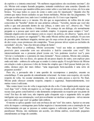 de espírito e a sintonia emocional. “Os melhores negociadores são excelentes ouvintes”, diz
ele. Misino está sempre fazendo perguntas, tentando estabelecer uma conexão. Quando ele
pergunta às pessoas que mantêm reféns para contar sobre o seu lado das coisas, ele leva uma
bronca. “Eu ouço todos os casos de como o outro cara foi injustiçado.” Quando eles lhe
contam que nunca foram cuidados ou que foram moldados, Misino não faz julgamentos. “O
jeito que eu olho para isso, tudo isso é verdade para ele. E é isso o que importa.”
Misino também ouve a si mesmo. Ele diz que os negociadores de reféns têm de estar
conscientes do “barulho” dentro de suas próprias cabeças. “Acredite, mesmo que você não
saiba o que está passando dentro de sua cabeça, o outro cara vai”, observa ele. “V
ocê
precisa conhecer suas feridas e limitações.” No começo de um diálogo, ele normalmente
pergunta se a pessoa quer ouvir uma verdade simples. A resposta quase sempre é “sim”.
(Quando alguém está em um impasse com os snipers da polícia, ele observa: “quem, em sã
consciência, ia querer ser enganado?”). Mas então Misino atribui uma condição. O cara tem
de prometer não machucar ninguém, mesmo que ele ouça coisas de que não gosta. Em nove
de dez vezes, essas promessas são cumpridas. “Essas pessoas talvez sejam os excluídos da
sociedade”, diz ele, “mas elas têm um código de honra”.
Para intensificar a confiança, Misino acrescenta: “você usa todas as oportunidades
possíveis para concordar com seu adversário e fazê-lo concordar com você”. Ele
intencionalmente usa o pronome plural (como em “nós podemos resolver isso”), para
“aliviar o isolamento e a paranoia do mau elemento”. Nesse contexto, Misino não comenta.
Ele não discute. Em vez disso, ele apenas dá um passo depois do outro, sem explicar para
onde está indo – embora ele saiba que se render é a única opção. O insight básico de Misino
em relação a todo o processo é dito de forma tão simples que é fácil passar batido por ele;
então, destaco para dar mais ênfase: “uma negociação bem-sucedida é uma série de
pequenos acordos”.
Para ele, a persuasão não é uma questão de recompensas e punições, encanto ou
estardalhaço. É uma questão de entendimento relacional. Ao tratar com respeito, ele recebe
respeito de volta. Ao escutar atentamente, ele ensina a outra pessoa a ouvi-lo. No final,
Misino pode oferecer somente respeito, empatia e segurança. Surpreendentemente, isso
muitas vezes é suficiente.
Mas vamos trazer isso de volta à negociação do dia a dia. Como alguém pode esperar que
você diga “sim” e feche um negócio se, ao longo do processo, desafia cada afirmação sua,
recusa seus gestos conciliatórios e não demonstra compreensão ou respeito por seu ponto de
vista? Em face de tudo isso, não importa quão eloquente seja o argumento dele ou quão
inteligente seja sua estruturação, você provavelmente vai declinar a proposta – talvez mesmo
que isso cubra o que você vai ganhar indo embora.
O mesmo se aplica quando você está em busca de um “sim” dos outros. Apoiar-se em uma
série de truques e estratagemas para fechar negócios é inconsistente com a construção de um
relacionamento em que as pessoas se sentem seguras o suficiente para dizer “sim”. Para
parafrasear Misino, nós moldamos um acordo, em última análise, resolvendo pequenos
entendimentos ao longo do caminho.
 