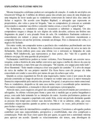 EXPLOSÕES NO ÚLTIMO MINUTO
Mesmo transações cotidianas podem ser carregadas de emoção. A venda de um triplex em
Greenwich Village de 3 milhões de dólares quase deu errado por causa de uma disputa por
uma máquina de lavar usada que os vendedores removeram do imóvel dois dias antes de
fechar o negócio. De acordo com Stephen Raphael, o advogado que representa os
proprietários, não valeu a pena ter brigado, “mas os compradores já estavam se sentindo
pressionados a aumentar sua oferta e conceder muitas coisas, e essa foi a gota d’água”.
No fechamento, os vendedores ainda se recusaram a substituir a máquina. Um dos
compradores rasgou o cheque de seis dígitos do saldo devedor, colocou um fósforo nos
fragmentos de papel e saiu pisando firme da sala. Os vendedores finalmente cederam e
concordaram em reduzir o preço em trezentos dólares. Os corretores encontraram o
comprador furioso em um bar próximo, tomando um drinque. Eles o chamaram de volta, e o
negócio foi fechado.
Em outra venda, um comprador testou a paciência dos vendedores pechinchando um item
atrás do outro. Por fim, foi demais. Os vendedores tiveram um ataque de raiva no meio do
fechamento, foram embora para casa uma última vez e retiraram as lâmpadas de cada
cômodo. Wolf Jakubowski, que representava as duas partes, diz: “não foi a quantia de
dinheiro em jogo; foi uma questão de princípios”.
Fechamentos imobiliários podem se tornar violentos. Fern Hammond, um corretor nova-
iorquino, conta a história de uma mulher com raiva que jogou o molho de chaves da casa no
rosto de um homem, o mais forte que ela conseguiu. “De repente, era sangue para todo lado”,
disse Hammond. “Todo mundo começou a tirar seus papéis do caminho.” E o alvo do ataque
de raiva da mulher foi seu próprio marido! Ela ficou brava com ele porque ele tinha
concordado em vender a casa deles por menos do que ela achava que valia.
Quando as coisas esquentam no fim de uma negociação, muitas vezes é por causa de uma
pressão construída ao longo do processo. Comprar ou vender uma casa é a maior transação
financeira empreendida pela maioria das pessoas. Em geral, é um processo muito emocional.
Para os vendedores, despedir-se de uma casa muitas vezes é assombrado pelas memórias.
Para muitos compradores, a transação é cheia de esperanças e preocupações.
Além do mais, esses negócios em geral são conduzidos sem envolvimento por corretores e
advogados. As ofertas voleiam para frente e para trás à medida que as partes barganham o
preço, com cada lado tentando ler as intenções do outro. Acordos preliminares podem ser
feitos, mas então, enquanto a papelada está sendo feita, existe um período dormente quando
as pessoas têm tempo para remoer suas decisões. Não é de se admirar, então, que essas
ansiedades sejam expostas quando as partes se encontram – às vezes, pela primeira vez –
para fechar o negócio.
Negociar por meio de intermediários complica o processo. Corretores e advogados podem
contribuir com suas especialidades, perspectiva e credibilidade, mas eles complicam a
comunicação. Pode não ficar claro quem fala por quem, ou quem tem a autoridade máxima
para aprovar um acordo. Quando os relacionamentos são tensos, uma abordagem de
 
