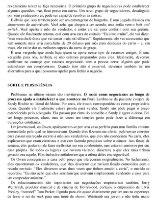 revezamento talvez se faça necessária. O primeiro grupo de negociadores pode estabelecer
algumas questões, mas ficar preso em outras. Um novo grupo de negociadores, desafogado
por seus predecessores, pode ser capaz de resolver as coisas.
É óbvio que isso também pode ser um estratagema de barganha. É uma jogada clássica em
showrooms de automóveis. V
ocê acha que chegou a um acordo, mas então vem o bait and
switch. V
ocê aperta a mão do vendedor, e então ele sai para conferir com seu gerente.
Quando ele finalmente retorna, está com uma cara de coitado. “Eu sinto muito”, ele vai dizer,
“mas meu chefe disse que vai custar mais mil dólares”. Rapidamente, ele vai acrescentar que
tem somente mais uma parcelinha de 29 dólares por mês para despesas do carro – e, em
troca, ele vai te dar os melhores tapetes do carro de graça.
É uma vergonha que ainda haja quem se apoie nesse tipo de recursos antigos. É uma
vergonha para nós, também, se não estamos preparados para eles. Idealmente, devemos
confirmar no começo que estamos negociando com a pessoa certa: alguém que pode
estabelecer um compromisso. Quando isso não é possível, devemos também ter um
alternativa para a qual possamos apelar para fechar o negócio.
SORTE E PERSISTÊNCIA
Problemas no último minuto são inevitáveis. O modo como negociamos ao longo do
processo ajuda a estabelecer o que acontece no final. Lembre-se da paciente compra de
Sandy Ritchie no litoral do Maine. Por anos, ele trocou correspondências com a proprietária
idosa. Quando ela finalmente estava pronta para vender, Sandy não pôde pagar o preço
estabelecido pelo advogado. Ela passou por cima do conselho e Sandy é agora o dono. Foi
um longo processo, claro, mas às vezes um simples gesto pode fazer a diferença em
transações cotidianas.
Um jovem casal, os Owen, apaixonaram-se por uma casa perfeita para uma família em uma
comunidade pela qual se interessavam. Quando eles fizeram sua oferta, pediram ao corretor
para passar um recado escrito à mão aos vendedores, que eles não conheciam. Na carta, eles
explicavam que eram cientistas e estavam fazendo pesquisas sobre o câncer. Aos finais de
semana, eles gostavam de fazer melhorias em seu condomínio, mas estavam ansiosos por sua
casa própria. De todos os lugares que haviam visitado, disseram, o que eles mais tinham
gostado era aquele. Eles inclusive enfatizaram que a oferta deles era negociável.
Os Owen conseguiram a casa pelo preço que ofereceram originalmente. No fechamento,
eles encontraram os vendedores, que lhes disseram que haviam ficado comovidos com o
recado enviado. “Eles disseram umas duas vezes que tinham amado a carta”, o marido se
recordou. “Eu não acho que eles sentiram que estavam simplesmente vendendo a casa para
um comprador anônimo.”
Os relacionamentos são importantes nas negociações empresariais também. Jerry
Weintraub, produtor musical e de cinema de Hollywood, cortejou o empresário de Elvis
Presley, “coronel” Tom Parker, ligando para ele quase diariamente por um ano na esperança
de levar o rei do rock para uma turnê de shows. Weintraub era jovem e não tinha muito
 