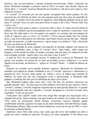 histórico, mas sua persistência e encanto acabaram prevalecendo. Parker concordou em
deixar Weintraub comandar a primeira turnê de Elvis em quase uma década. Depois do
último show, o “coronel” localizou Weintraub nos bastidores e lhe disse para segui-lo. Eles
tinham de conversar.
O “coronel” foi arrastado por um cara grande carregando duas malas grandes. Os três
passaram por um labirinto de túneis até uma pequena porta que dava para um quartinho de
eletricidade. Lá dentro, havia um monte de máquinas e uma lâmpada pendente acima de uma
mesa. O “coronel” disse ao outro cara para deixar as malas e dar o fora. “Preciso falar com
o Jerry a sós.”
Então ele fez Jerry pegar as malas e colocá-las sobre a mesa. As malas estavam cheias de
dinheiro. Era o dinheiro que haviam ganhado com a venda de camisetas e concessões. Jerry
disse que não tinha nada a ver com aquilo; seu negócio era somente uma porcentagem da
venda de ingressos para os shows. O “coronel” e Elvis estavam dando para ele metade
disso, o que Jerry achou que já era suficiente, mas Parker insistiu em dar-lhe mais. “Quando
eu tenho um parceiro, eu tenho um parceiro. Agora, pegue esse dinheiro.” Veja a descrição
da cena, nas palavras de Weintraub:
“Era uma montanha de notas, algumas com manchas de ketchup, algumas com marcas de
cebolinha, empilhadas sobre a mesa. O ‘coronel’ disse: ‘fique longe’, então ergueu sua
bengala e cortou metade da pilha, dividindo-a em duas, uma das quais ele empurrou de lado
com a bengala, dizendo: ‘aquele lado é seu, este lado é meu. É justo?’.”
A turnê de Elvis foi um tremendo sucesso. E também fez a carreira de Weintraub. Em
apenas seis semanas, ele deixou de ser mais um produtor jovem e ambicioso e se tornou
alguém com um nome, um histórico e – graças ao “coronel” Parker – 1 milhão de dólares no
bolso.
Podemos ser sortudos assim quando fechamos negócios. Weintraub foi afortunado por
trabalhar com alguém de atitude semelhante à sua. O “coronel” apreciava o entusiasmo e a
agitação do show business tanto quanto ele. Parker e Elvis já tinham uma tonelada de
dinheiro, de modo que eles não conseguiam evitar a generosidade. E Weintraub tinha
ganhado a confiança dos dois por ter trabalhado tão duro a favor deles.
Mas Weintraub também sabia como dizer “sim”. De fato, ele primeiro expressou sua
gratidão dizendo “não”: ele disse que era muito dinheiro, bem além do que esperava. Para o
“coronel”, contudo, a divisão cinquenta-cinquenta não era uma questão financeira. A questão
era o relacionamento entre eles. Quando o “coronel” perguntou se a divisão era justa, Jerry
respondeu: “é mais do que justo”.
Começamos este capítulo vendo como meu amigo Ben estragou sua negociação com a
Arundel University. Vamos terminar com outra história de contrato. No começo dos anos de
1970, times da principiante World Hockey Association estavam tentando ganhar
credibilidade atraindo jogadores de nome da, há muito dominante, National Hockey League.
O Philadelphia Blazers tinha na mira Derek Sanderson, ex-novato do ano da NHL e center
de destaque no Boston Bruins.
Sanderson estava feliz onde estava, mas sentia que não havia mal nenhum em saber o
quanto ele estava valendo no mercado. Na época, ele estava ganhando 75 mil dólares por
 