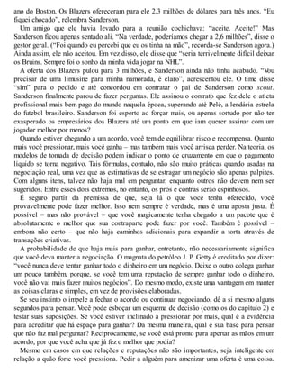 ano do Boston. Os Blazers ofereceram para ele 2,3 milhões de dólares para três anos. “Eu
fiquei chocado”, relembra Sanderson.
Um amigo que ele havia levado para a reunião cochichava: “aceite. Aceite!” Mas
Sanderson ficou apenas sentado ali. “Na verdade, poderíamos chegar a 2,6 milhões”, disse o
gestor geral. (“Foi quando eu percebi que eu os tinha na mão”, recorda-se Sanderson agora.)
Ainda assim, ele não aceitou. Em vez disso, ele disse que “seria terrivelmente difícil deixar
os Bruins. Sempre foi o sonho da minha vida jogar na NHL”.
A oferta dos Blazers pulou para 3 milhões, e Sanderson ainda não tinha acabado. “V
ou
precisar de uma limusine para minha namorada, é claro”, acrescentou ele. O time disse
“sim” para o pedido e até concordou em contratar o pai de Sanderson como scout.
Sanderson finalmente parou de fazer perguntas. Ele assinou o contrato que fez dele o atleta
profissional mais bem pago do mundo naquela época, superando até Pelé, a lendária estrela
do futebol brasileiro. Sanderson foi esperto ao forçar mais, ou apenas sortudo por não ter
exasperado os empresários dos Blazers até um ponto em que iam querer assinar com um
jogador melhor por menos?
Quando estiver chegando a um acordo, você tem de equilibrar risco e recompensa. Quanto
mais você pressionar, mais você ganha – mas também mais você arrisca perder. Na teoria, os
modelos de tomada de decisão podem indicar o ponto de cruzamento em que o pagamento
líquido se torna negativo. Tais fórmulas, contudo, não são muito práticas quando usadas na
negociação real, uma vez que as estimativas de se estragar um negócio são apenas palpites.
Com alguns itens, talvez não haja mal em perguntar, enquanto outros não devem nem ser
sugeridos. Entre esses dois extremos, no entanto, os prós e contras serão espinhosos.
É seguro partir da premissa de que, seja lá o que você tenha oferecido, você
provavelmente pode fazer melhor. Isso nem sempre é verdade, mas é uma aposta justa. É
possível – mas não provável – que você magicamente tenha chegado a um pacote que é
absolutamente o melhor que sua contraparte pode fazer por você. Também é possível –
embora não certo – que não haja caminhos adicionais para expandir a torta através de
transações criativas.
A probabilidade de que haja mais para ganhar, entretanto, não necessariamente significa
que você deva manter a negociação. O magnata do petróleo J. P. Getty é creditado por dizer:
“você nunca deve tentar ganhar todo o dinheiro em um negócio. Deixe o outro colega ganhar
um pouco também, porque, se você tem uma reputação de sempre ganhar todo o dinheiro,
você não vai mais fazer muitos negócios”. Do mesmo modo, existe uma vantagem em manter
as coisas claras e simples, em vez de provisões elaboradas.
Se seu instinto o impele a fechar o acordo ou continuar negociando, dê a si mesmo alguns
segundos para pensar. V
ocê pode esboçar um esquema de decisão (como os do capítulo 2) e
testar suas suposições. Se você estiver inclinado a pressionar por mais, qual é a evidência
para acreditar que há espaço para ganhar? Da mesma maneira, qual é sua base para pensar
que não faz mal perguntar? Reciprocamente, se você está pronto para apertar as mãos em um
acordo, por que você acha que já fez o melhor que podia?
Mesmo em casos em que relações e reputações não são importantes, seja inteligente em
relação a quão forte você pressiona. Pedir a alguém para amenizar uma oferta é uma coisa.
 
