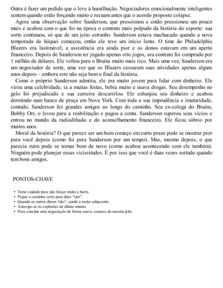 Outra é fazer um pedido que o leve à humilhação. Negociadores emocionalmente inteligentes
sentem quando estão forçando muito e recuam antes que o acordo proposto colapse.
Agora uma observação sobre Sanderson, que pressionou e então pressionou um pouco
mais e acabou com o que foi na época o contrato mais polpudo da história do esporte: sua
sorte continuou, só que de um jeito estranho. Sanderson estava machucado quando a nova
temporada de hóquei começou, então ele teve um início lento. O time do Philadelphia
Blazers era lastimável, a assistência era ainda pior e os donos estavam em um aperto
financeiro. Depois de Sanderson ter jogado apenas oito jogos, seu contrato foi comprado por
1 milhão de dólares. Ele voltou para o Bruins muito mais rico. Mais uma vez, Sanderson era
um negociador de sorte, uma vez que os Blazers cessaram suas atividades apenas alguns
anos depois – embora este não seja bem o final da história.
Como o próprio Sanderson admitiu, ele era muito jovem para lidar com dinheiro. Ele
virou uma celebridade, ia a muitas festas, bebia muito e usava drogas. Seu desempenho no
gelo foi prejudicado e sua carreira descarrilou. Ele esbanjou seu dinheiro e acabou
dormindo num banco de praça em Nova York. Com toda a sua imprudência e imaturidade,
contudo, Sanderson fez grandes amigos ao longo do caminho. Seu ex-colega do Bruins,
Bobby Orr, o levou para a reabilitação e pagou a conta. Sanderson superou seus vícios e
entrou no mundo da radiodifusão e do aconselhamento financeiro. Ele ficou sóbrio por
muitos anos.
Moral da história? O que parece ser um bom começo em curto prazo pode se mostrar pior
para você depois (como foi para Sanderson por um tempo). Mas, mesmo depois, o que
parecia ruim pode se tornar bom de novo (como acabou acontecendo com ele também).
Ninguém pode planejar essas vicissitudes. É por isso que você é duas vezes sortudo quando
tem bons amigos.
PONTOS-CHAVE
• Tome cuidado para não forçar muito a barra.
• Pegue o caminho certo para dizer “sim”.
• Quando os outros dizem “não”, sonde a razão subjacente.
• Antecipe-se às explosões de último minuto.
• Para concluir uma negociação de forma suave, comece do mesmo jeito.
 