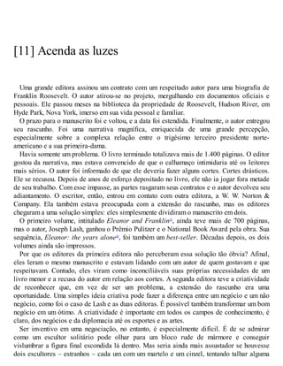 [11] Acenda as luzes
Uma grande editora assinou um contrato com um respeitado autor para uma biografia de
Franklin Roosevelt. O autor atirou-se no projeto, mergulhando em documentos oficiais e
pessoais. Ele passou meses na biblioteca da propriedade de Roosevelt, Hudson River, em
Hyde Park, Nova York, imerso em sua vida pessoal e familiar.
O prazo para o manuscrito foi e voltou, e a data foi estendida. Finalmente, o autor entregou
seu rascunho. Foi uma narrativa magnífica, enriquecida de uma grande percepção,
especialmente sobre a complexa relação entre o trigésimo terceiro presidente norte-
americano e a sua primeira-dama.
Havia somente um problema. O livro terminado totalizava mais de 1.400 páginas. O editor
gostou da narrativa, mas estava convencido de que o calhamaço intimidaria até os leitores
mais sérios. O autor foi informado de que ele deveria fazer alguns cortes. Cortes drásticos.
Ele se recusou. Depois de anos de esforço depositado no livro, ele não ia jogar fora metade
de seu trabalho. Com esse impasse, as partes rasgaram seus contratos e o autor devolveu seu
adiantamento. O escritor, então, entrou em contato com outra editora, a W. W. Norton &
Company. Ela também estava preocupada com a extensão do rascunho, mas os editores
chegaram a uma solução simples: eles simplesmente dividiram o manuscrito em dois.
O primeiro volume, intitulado Eleanor and Franklin19
, ainda teve mais de 700 páginas,
mas o autor, Joseph Lash, ganhou o Prêmio Pulitzer e o National Book Award pela obra. Sua
sequência, Eleanor: the years alone20
, foi também um best-seller. Décadas depois, os dois
volumes ainda são impressos.
Por que os editores da primeira editora não perceberam essa solução tão óbvia? Afinal,
eles leram o mesmo manuscrito e estavam lidando com um autor de quem gostavam e que
respeitavam. Contudo, eles viram como inconciliáveis suas próprias necessidades de um
livro menor e a recusa do autor em relação aos cortes. A segunda editora teve a criatividade
de reconhecer que, em vez de ser um problema, a extensão do rascunho era uma
oportunidade. Uma simples ideia criativa pode fazer a diferença entre um negócio e um não
negócio, como foi o caso de Lash e as duas editoras. É possível também transformar um bom
negócio em um ótimo. A criatividade é importante em todos os campos de conhecimento, é
claro, dos negócios e da diplomacia até os esportes e as artes.
Ser inventivo em uma negociação, no entanto, é especialmente difícil. É de se admirar
como um escultor solitário pode olhar para um bloco rude de mármore e conseguir
vislumbrar a figura final escondida lá dentro. Mas seria ainda mais assustador se houvesse
dois escultores – estranhos – cada um com um martelo e um cinzel, tentando talhar alguma
 