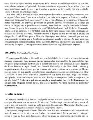 coisa valiosa daquele material bruto diante deles. Ambos poderiam ser mestres de sua arte,
mas cada um teria sua própria visão de como deveria ser a aparência da peça final. Cada um
teria também um modo favorável de trabalhar e gostaria de ter crédito por seu resultado.
Esse é o desafio em uma negociação.
Nos anos 1990, a Stevens Aviation, uma empresa de vendas e manutenção, começou a usar
o slogan “plane smart” em seus anúncios. Uns dois anos depois, a Southwest Airlines
lançou sua campanha “just plane smart”, o que levou a Stevens a reclamar por infração de
marca registrada. As empresas poderiam ter gastado centenas de milhares de dólares em
custos de litígio, mas o presidente da Stevens, Kurt Herwald, propôs uma ideia diferente:
uma disputa de queda de braço entre ele e o CEO da Southwest, Herb Kelleher. O vencedor
ficaria com os direitos, e o perdedor teria de fazer uma doação para uma instituição de
caridade da escolha do outro. Kelleher perdeu a disputa de melhor de três e enviou um
cheque de 10 mil dólares para a Muscular Dystrophy Association. Herwald, por sua vez,
generosamente permitiu que a Southwest continuasse usando o slogan. As duas empresas
obtiveram uma ótima publicidade com o ocorrido. Herwald disse depois que aquele foi um
importante fator para o subsequente crescimento triplo dos negócios de sua empresa.
DO LIMÃO PARA A LIMONADA
Pessoas como Kelleher e Herwald têm uma habilidade de encontrar meios criativos de
alcançar um acordo. Pode parecer mágica quando eles tiram coelhos de suas cartolas, mas
pesquisas em psicologia mostram que a atitude tem muito a ver com isso. Estudos recentes
de Evan Polman e Kyle Emich, da Cornell University e da New York University,
respectivamente, descobriram que as pessoas são mais criativas para resolver problemas
para os outros do que quando são solicitadas a resolver problemas para si mesmas. No filme
O assalto, o habilidoso criminoso (interpretado por Gene Hackman) nega sua própria
inteligência: “eu tento imaginar um cara mais inteligente do que eu. Então, tento pensar, ‘o
que ele faria?’”. A distância psicológica amplia a imaginação. Em vez de ficarmos presos
ao que pode bloquear nossas metas, nos afastar permite ver uma maneira de contornar
os obstáculos.
Desafio número 1
O mercado imobiliário é flexível. V
ocê pode ter uma placa de “vende-se” na frente de uma
casa por três meses sem ter um sinal de interesse. Por fim, surge um comprador em potencial,
Jones, que está querendo pagar um valor próximo do anunciado. Mas tem um detalhe: Jones
quer fazer o negócio casado com a venda de seu próprio imóvel.
V
ocê recusa, compreensivelmente. V
ocê não quer tirar sua casa do mercado e depender da
sorte de Jones – boa ou má – para se desfazer do outro imóvel. Jones, por sua vez, não quer
correr o risco de ficar com duas casas. Mexer no preço de uma forma ou de outra não vai
 