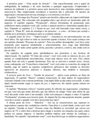 A primeira parte – “Uma noção de direção” – lida especificamente com o papel da
ambiguidade, da mudança e da sorte inerentes a qualquer negociação. Compreender a
natureza do ambiente é o primeiro passo para desenvolver uma estratégia adaptativa para
atravessá-lo. Mas simplesmente reconhecer a incerteza não é suficiente. Os mestres da
negociação a incorporaram em sua estratégia e a reverteram a seu favor.
O capítulo “Um mapa dos Pireneus” penetra nos desafios subjacentes de imprevisibilidade
introduzidos aqui. São colocadas três perguntas-chave que devem ser destacadas antes de
negociar. O capítulo seguinte, “Prospecção”, oferece ferramentas de preparação para
estabelecer metas, ponderar trade-offs, avaliar o aspecto positivo e determinar quando dar o
fora. Enquanto os capítulos 2 e 3 focam no que você está buscando (suas metas reais), o
capítulo 4, “Plano B”, trata da estratégia e do processo – o como – da busca por acordo e
detalha nove princípios estratégicos para se aventurar adiante.
A segunda parte do livro – “Improvisação” – concentra-se em microinterações em um
nível tático. Ser ágil refere-se tanto ao raciocínio quanto à técnica. Essa seção começa com
um capítulo chamado “Presença de espírito”. Para seu melhor desempenho, você deve estar
preparado para negociar mentalmente e emocionalmente. Isso exige uma habilidade
paradoxal de ser tanto calmo quanto alerta, paciente e proativo, criativo, mas ainda com os
pés no chão.
Os capítulos da segunda parte aprofundam-se nos princípios e nas técnicas da
improvisação. No capítulo “O ritmo das coisas”, você verá como os músicos de jazz, até
mesmo os completamente desconhecidos, criam uma música nova do zero. Eles sabem
quando fazer um solo e quando harmonizar. Eles até se atrevem a cometer erros. Assim,
como contraponto, em “Consciência situacional” você verá como os conceitos de campo de
batalha, jogo de xadrez ou esportes competitivos aplicam-se não somente às decisões
agressivas de processos judiciais e disputas laborais, mas também a transações
colaborativas.
A terceira parte do livro – “Gestão do processo” – aplica essas práticas ao fluxo da
negociação. O capítulo “Inícios” compara transcrições de duas duplas de negociadores
veteranos lidando com o mesmo problema. Uma dupla falha ao não entrar em acordo. A outra
dupla instintivamente segue as regras do jazz e improvisa, tão rápido quanto entram em
sincronia.
O capítulo “Momentos críticos” examina pontos de inflexão nas negociações: conjunturas
em que você tem que tomar decisões que são difíceis de atingir. Fazer uma oferta de que
você não pode voltar atrás é um exemplo. Lidar com ameaças e ataques é outra. O capítulo
“Fechamento” arremata essa terceira parte. Se alguém lhe faz uma proposta atraente, quando
você deve aceitar e quando você deve pressionar por mais?
A última parte do livro – “Maestria” – traz luz às características que separam os
negociadores capazes das verdadeiras estrelas. Uma delas é a criatividade, como você verá
no capítulo “Acenda as luzes”. Pessoas como Jay Sheldon (o investidor que salvou seu
negócio de TV a cabo) têm a destreza para chegar a acordos em situações nas quais outros
podem ver apenas impasse. A maestria também implica uma mistura de confiança e
humildade. No capítulo “Aprendizado cruel”, você descobrirá que os melhores negociadores
 
