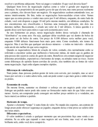resolver o problema subjacente. Nem vai pagar o vendedor. O que você deveria fazer?
Qualquer bom livro de negociação explica como o valor é gerado por negociar nas
diferenças. Se a proprietária de um quadro gosta do que ela tem, mas outra pessoa realmente
ama a pintura, eles devem fazer um negócio. Os negociadores acabam entendendo isso, ao
menos intuitivamente. De fato, todas as negociações bem-sucedidas criam valor. Vamos
supor que eu estou prestes a vender meu carro por 8 mil dólares, enquanto, do outro lado da
cidade, você está disposto a pagar 10 mil pelo mesmo modelo, em idênticas condições. Se
nos encontrarmos nos classificados e fizermos uma transação particular, nós dois nos
daremos melhor. Basicamente, é criado um valor de 2 mil dólares. A única questão é o
quanto disso será lucro para mim e o que será economia para você.
Se nos limitarmos ao preço, nossa negociação dentro dessa variação é chamada de
“distributiva” ou soma zero. Ou seja, qualquer dólar recebido que vai dentro do bolso de
uma parte sai do bolso de outra. Um preço de 8.100 dólares seria melhor para você,
enquanto 9.900 dólares funcionam bem mais para mim. Como resultado, nós temos de
negociar. Mas é um fato que qualquer um desses números – e todos no intervalo – deixaria
cada um de nós melhor do que sem o negócio.
Quando os negociadores falam de criação de valor, contudo, eles normalmente estão se
referindo a encontrar saídas que melhorem o bem-estar mútuo, de modo que os ganhos de
uma pessoa não sejam às custas do gasto da outra. Benefícios em comum surgem de negociar
diferentes prioridades, expectativas e horizontes de tempo, ou atitudes rumo ao risco. Assim
como diferenças de opinião fazem corridas de cavalo, elas também são as fontes de valor
numa negociação. Aqui estão alguns exemplos rápidos.
Diferenças de valorização.
Num jantar, duas pessoas podem gostar de torta com sorvete, por exemplo, mas se um é
louco por sorvete e o outro adora torta, cada um pode comer o que mais gosta e então trocar
os pratos.
Economias de escala.
Da mesma forma, aumentar ou diminuir o esforço em um negócio pode criar valor.
Entregar um pedido maior pode não custar ao fornecedor muito mais do que lidar com um
menor. Assim, um comprador pode conseguir um melhor preço unitário (e o vendedor, um
lucro maior) ao dobrar o pedido.
Horizonte de tempo.
Ajustar o elemento “tempo” é outra fonte de valor. No mundo dos esportes, um contrato de
longo prazo pode oferecer segurança ao jogador, enquanto deixa o time preso ao salário dele
nas taxas atuais.
Diferentes expectativas.
O valor também é criado a qualquer momento que um pessimista faça uma venda a um
otimista. Se eu acho que expandi o meu negócio até seu limite, mas você vê um futuro
brilhante nele, então você deve comprá-lo.
 
