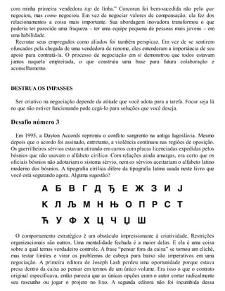 com minha primeira vendedora top de linha.” Corcoran foi bem-sucedida não pelo que
negociou, mas como negociou. Em vez de negociar valores de compensação, ela fez dos
relacionamentos a coisa mais importante. Sua abordagem inovadora transformou o que
poderia ter parecido uma fraqueza – ter uma equipe pequena de pessoas mais jovens – em
uma habilidade.
Recrutar seus empregados como aliados foi também perspicaz. Em vez de se sentirem
ofuscados pela chegada de uma vendedora de renome, eles entenderam a importância de seu
apoio para contratá-la. O processo de negociação em si demonstrou que todos estavam
juntos naquela empreitada, o que construiu uma base para futura colaboração e
aconselhamento.
DESTRUA OS IMPASSES
Ser criativo na negociação depende da atitude que você adota para a tarefa. Focar seja lá
no que não estiver funcionando pode cegá-lo para soluções que você deseja.
Desafio número 3
Em 1995, a Dayton Accords reprimiu o conflito sangrento na antiga Iugoslávia. Mesmo
depois que o acordo foi assinado, entretanto, a violência continuou nas regiões de oposição.
Os guerrilheiros sérvios estavam atirando em carros com placas licenciadas expedidas pelos
bósnios que não usavam o alfabeto cirílico. Com relações ainda amargas, era certo que os
oficiais bósnios não adotariam o sistema sérvio, nem os sérvios aceitariam o alfabeto latino
moderno dos bósnios. A tipografia cirílica difere da tipografia latina usada neste livro que
você está segurando agora. Alguma sugestão?
O comportamento estratégico é um obstáculo impressionante à criatividade. Restrições
organizacionais são outros. Uma mentalidade fechada é a maior delas. E ela é uma coisa
sobre a qual temos verdadeiro controle. A frase “pensar fora da caixa” se tornou um clichê,
mas testar limites e virar os problemas de cabeça para baixo são imperativos em uma
negociação. A primeira editora de Joseph Lash perdeu uma oportunidade porque estava
presa dentro da caixa ao pensar em termos de um único volume. Era isso o que o contrato
original especificava, então parecia que as únicas opções eram o autor cortar radicalmente
seu rascunho ou jogar o projeto no lixo. A segunda editora não foi incumbida dessa
 