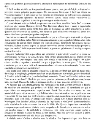 suposição; portanto, pôde reconhecer a alternativa bem melhor de transformar um livro em
dois.
É fácil zombar da falta de imaginação de outra pessoa, mas, por definição, é impossível
perceber nossos próprios pontos-cegos. Os psicólogos dizem que é fácil ser vítima do
“realismo ingênuo”, a habilidade de ver lacunas no pensamento de outras pessoas enquanto
somos alegremente ignorantes de nossos próprios lapsos. Todos somos vulneráveis às
poderosas forças cognitivas e sociais que restringem a criatividade.
O pessimismo é autorrealizável. As pessoas que acreditam na mítica “torta fixa” – como o
professor da Harvard Business School Max Bazerman chama isso – veem a negociação
estritamente em termos ganha-perde. Para eles, as diferenças de valor, expectativas e outras
questões são evidências de conflito, não materiais para transações construtivas, então eles
não se dispõem a procurar por ganhos conjuntos.
No outro extremo estão os otimistas sonhadores, que acreditam que a sorte está, de alguma
forma, sempre do lado deles. Não importa quão diversas sejam as probabilidades, eles estão
convencidos de que um ótimo negócio está logo ali ao lado. Também há perigo nesse tipo de
otimismo. Dobrar a aposta depois de perder cinco vezes em um número na roleta porque “a
regra das médias” indica que você está limitado a ganhar na próxima vez é um ingresso para
a ruína financeira.
Stephen Nachmanovitch, especialista em improviso e autor de Ser criativo: o poder da
improvisação na vida e na arte, diz que, para sermos criativos(as), nossas mentes devem
incorporar dois personagens: uma musa que propõe e um editor que dispõe. “O editor
critica, molda e organiza o material cru que o jogo livre da musa gerou.” Ele adverte,
entretanto, que, se a parte crítica de nossos cérebros entra em ação muito cedo, “nossa musa
é editada assim que vem à existência”.
Isso ajuda a ser otimista enquanto se negocia. Significa acreditar que, com um pouco mais
de esforço e imaginação, podemos resolver um problema que, a princípio, parece intratável.
A falecida atriz Ruth Gordon (estrela da clássica comédia Harold and Maude21
) tinha o mote
“nunca encare os fatos”. Ela dizia que outras pessoas estão sempre dizendo para você o que
não é possível. O conselho dela era esquecer-se deles e fazer as coisas acontecerem.
As pessoas que são admiravelmente não razoáveis como Ruth Gordon apreciam o desafio
de resolver um problema que poderia ser difícil para outras. É semelhante ao que o
especialista em comportamento organizacional Frank Barrett descreve como ter uma
mentalidade apreciativa, ou como o já habitual dizer sim à desordem. Isso significa ter uma
visão clara do que quer que confrontemos, enquanto ainda acreditamos que existe algo que
possamos fazer com isso. O antropólogo francês Claude Lévi-Strauss chamava isso de
bricolagem. Nos Estados Unidos, é chamado de “agir como o MacGyver” (uma referência à
série televisiva de ação e aventura dos anos de 1980, MacGyver): improvisar uma solução
com poucas peças de coisas triviais, como um pedaço de fita adesiva e um canivete suíço.
Um desafio saudável da realidade é contagioso. Isso pode encorajar outras partes a
arregaçar as mangas e ajudar na busca de um acordo. Mas isso deve ser dosado, é claro,
pelo reconhecimento de que não é tudo que é negociável.
A divisão entre bósnios e sérvios vem de séculos. Era impensável que cada lado se
 