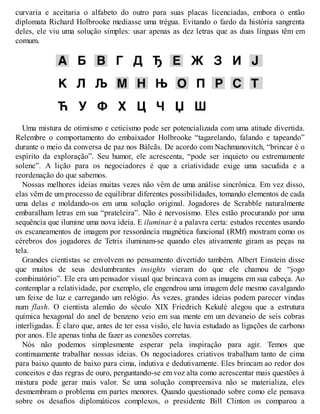 curvaria e aceitaria o alfabeto do outro para suas placas licenciadas, embora o então
diplomata Richard Holbrooke mediasse uma trégua. Evitando o fardo da história sangrenta
deles, ele viu uma solução simples: usar apenas as dez letras que as duas línguas têm em
comum.
Uma mistura de otimismo e ceticismo pode ser potencializada com uma atitude divertida.
Relembre o comportamento do embaixador Holbrooke “tagarelando, falando e tapeando”
durante o meio da conversa de paz nos Bálcãs. De acordo com Nachmanovitch, “brincar é o
espírito da exploração”. Seu humor, ele acrescenta, “pode ser inquieto ou extremamente
solene”. A lição para os negociadores é que a criatividade exige uma sacudida e a
reordenação do que sabemos.
Nossas melhores ideias muitas vezes não vêm de uma análise sincrônica. Em vez disso,
elas vêm de um processo de equilibrar diferentes possibilidades, tomando elementos de cada
uma delas e moldando-os em uma solução original. Jogadores de Scrabble naturalmente
embaralham letras em sua “prateleira”. Não é nervosismo. Eles estão procurando por uma
sequência que ilumine uma nova ideia. E iluminar é a palavra certa: estudos recentes usando
os escaneamentos de imagem por ressonância magnética funcional (RMf) mostram como os
cérebros dos jogadores de Tetris iluminam-se quando eles ativamente giram as peças na
tela.
Grandes cientistas se envolvem no pensamento divertido também. Albert Einstein disse
que muitos de seus deslumbrantes insights vieram do que ele chamou de “jogo
combinatório”. Ele era um pensador visual que brincava com as imagens em sua cabeça. Ao
contemplar a relatividade, por exemplo, ele engendrou uma imagem dele mesmo cavalgando
um feixe de luz e carregando um relógio. Às vezes, grandes ideias podem parecer vindas
num flash. O cientista alemão do século XIX Friedrich Kekulé alegou que a estrutura
química hexagonal do anel de benzeno veio em sua mente em um devaneio de seis cobras
interligadas. É claro que, antes de ter essa visão, ele havia estudado as ligações de carbono
por anos. Ele apenas tinha de fazer as conexões corretas.
Nós não podemos simplesmente esperar pela inspiração para agir. Temos que
continuamente trabalhar nossas ideias. Os negociadores criativos trabalham tanto de cima
para baixo quanto de baixo para cima, indutiva e dedutivamente. Eles brincam ao redor dos
conceitos e das regras de ouro, perguntando-se em voz alta como acrescentar mais questões à
mistura pode gerar mais valor. Se uma solução compreensiva não se materializa, eles
desmembram o problema em partes menores. Quando questionado sobre como ele pensava
sobre os desafios diplomáticos complexos, o presidente Bill Clinton os comparou a
 