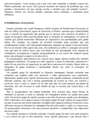 palavras-cruzadas: “você começa com o que você sabe responder e trabalha a partir daí.
Muitos problemas são assim. V
ocê precisa encontrar um aspecto do problema que você
entende e desenvolver até que consiga revelar o mistério que está tentando resolver”.
Pequenas vitórias nos movem adiante, reforçam nossa confiança e aumentam nossa
influência.
O PODER DAS ANALOGIAS
Estudos realizados por Leigh Thompson e Dedre Gentner, da Northwestern University, ao
lado de Jeffrey Loewenstein, agora na University of Illinois, mostram que a familiaridade
com o conceito de negociação não garante que as pessoas irão colocá-lo em prática. A
equipe de pesquisa olhou especificamente para as cláusulas de contingência: os termos do
contrato que podem transformar diferenças de expectativas em oportunidades para ganho
mútuo. Por exemplo, um jogador de beisebol lesionado pode acreditar que está
completamente curado e terá uma grande temporada, enquanto sua equipe é mais pessimista.
Em vez de discutir sobre quem está certo, eles poderiam ser sábios e conseguir um acordo
com uma base de salário baixa, mas com bônus de alto desempenho. Essa cláusula de
contingência recompensará o jogador apropriadamente se ele estiver tão saudável quanto
pensa, mas protegerá a equipe se ele não estiver.
Os pesquisadores apresentaram esse conceito para alguns sujeitos usando dois métodos
pedagógicos familiares. Um grupo leu sobre negociar a partir de diferentes expectativas e
então fez um exercício de negociação no qual havia uma possível solução. Quase todos os
integrantes do grupo perderam a oportunidade latente. Ler sobre os princípios foi
insuficiente.
Um segundo grupo foi introduzido às cláusulas contingentes fazendo realmente uma
simulação que também tinha esse potencial e então questionaram essa experiência.
Infelizmente, quando esses sujeitos passaram por uma segunda simulação, estruturada em um
diferente contexto, mas com a mesma oportunidade de criação de valor, eles também a
perderam. Isso é como se, depois de ter tido uma aula de como preparar um pudim de
chocolate, eles não tivessem se saído melhor do que os novatos que vieram fazer o de
baunilha.
Mas os pesquisadores não tinham terminado. Eles testaram duas outras formas de
introduzir as pessoas a como as cláusulas de contingência podem ser usadas para gerar
valor. Um terceiro grupo de sujeitos assistiu a um vídeo de pessoas usando essa abordagem.
(Nós voltaremos a eles daqui a pouco.) Um quarto grupo fez uma “análise de aquecimento”
na qual as pessoas que foram separadas em duplas para negociar primeiro leram dois casos
diferentes em que as cláusulas de contingência haviam sido usadas e, então, as compararam.
Os pesquisadores disseram a eles para procurar paralelos e compartilhar suas impressões
um com o outro.
Esse método alcançou o resultado esperado. O quarto grupo foi duas vezes mais propenso
a ser criativo do que os dois primeiros. Esses sujeitos aplicaram o que haviam lido e
 
