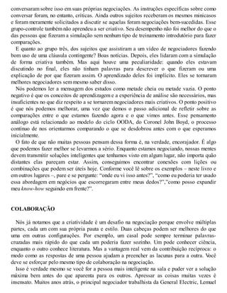 conversaram sobre isso em suas próprias negociações. As instruções específicas sobre como
conversar foram, no entanto, críticas. Ainda outros sujeitos receberam os mesmos minicasos
e foram meramente solicitados a discutir se aquelas foram negociações bem-sucedidas. Esse
grupo-controle também não aprendeu a ser criativo. Seu desempenho não foi melhor do que o
das pessoas que fizeram a simulação sem nenhum tipo de treinamento introdutório para fazer
comparações.
E quanto ao grupo três, dos sujeitos que assistiram a um vídeo de negociadores fazendo
bom uso de uma cláusula contingente? Boas notícias. Depois, eles lidaram com a simulação
de forma criativa também. Mas aqui houve uma peculiaridade: quando eles estavam
discutindo no final, eles não tinham palavras para descrever o que fizeram ou uma
explicação de por que fizeram assim. O aprendizado deles foi implícito. Eles se tornaram
melhores negociadores sem mesmo saber disso.
Nós podemos ler a mensagem dos estudos como metade cheia ou metade vazia. O ponto
negativo é que os conceitos de aprendizagem e a experiência de análise são necessários, mas
insuficientes no que diz respeito a se tornarem negociadores mais criativos. O ponto positivo
é que nós podemos melhorar, uma vez que demos o passo adicional de refletir sobre as
comparações entre o que estamos fazendo agora e o que vimos antes. Esse pensamento
análogo está relacionado ao modelo do ciclo OODA, do Coronel John Boyd, o processo
contínuo de nos orientarmos comparando o que se desdobrou antes com o que esperamos
inicialmente.
O fato de que não muitas pessoas pensam dessa forma é, na verdade, encorajador. É algo
que podemos fazer melhor se levarmos a sério. Enquanto estamos negociando, nossas mentes
devem transmitir soluções inteligentes que tenhamos visto em algum lugar, não importa quão
distantes elas pareçam estar. Assim, conseguimos encontrar conexões com lições ou
combinações que podem ser úteis hoje. Conforme você lê sobre os exemplos – neste livro e
em outros lugares –, pare e se pergunte: “onde eu vi isso antes?”, “como eu poderia ter usado
essa abordagem em negócios que escorregaram entre meus dedos?”,”como posso expandir
meu know-how seguindo em frente?”.
COLABORAÇÃO
Nós já notamos que a criatividade é um desafio na negociação porque envolve múltiplas
partes, cada um com sua própria pauta e estilo. Duas cabeças podem ser melhores do que
uma em outras configurações. Por exemplo, um casal pode sempre terminar palavras-
cruzadas mais rápido do que cada um poderia fazer sozinho. Um pode conhecer ciência,
enquanto o outro conhece literatura. Mas a vantagem real vem da contribuição recíproca: o
modo como as respostas de uma pessoa ajudam a preencher as lacunas para a outra. V
ocê
deve se esforçar pelo mesmo tipo de colaboração na negociação.
Isso é verdade mesmo se você for a pessoa mais inteligente na sala e puder ver a solução
máxima bem antes do que aparenta para os outros. Apressar as coisas muitas vezes é
insensato. Muitos anos atrás, o principal negociador trabalhista da General Electric, Lemuel
 